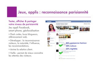 Jeux, applis : reconnaissance parisiannité

Tester, afficher & partager
votre niveau de parisiannité
Jeu appli Facebook,
smart phone, géolocalisation
! Flash codes, buzz blogueurs,
référencement web.
! Développe : la reconnaissance
visiteurs, la notoriété, l’influence,   80% parisienne fashion
les recommandations.                    30% culture
! Anime la relation client.             20% nightlife

! Veille : permet de mieux connaître
les attentes des visiteurs.
 