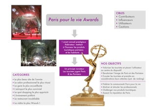 CIBLES
                                                                                          ! Contributeurs
                                     Paris pour la vie Awards                             ! Influenceurs
                                                                                          ! Utilisateurs
                                                                                          ! Cautions




                                           1 event annuel prestigieux
                                               fédérateur mettant
                                            à l’honneur les produits
                                              touristiques parisiens
                                                et les habitants …




                                                                         NOS OBJECTIFS
                                                                         ! Valoriser les touristes et placer l’utilisateur
                                              Un principe novateur
                                                                         au centre du dispositif
                                            Les touristes jugent Paris
                                                 & les Parisiens         ! Revaloriser l’image de Paris et des Parisiens
CATÉGORIES                                                               ! Écouter les touristes et prendre en
! Le plus beau site de l’année                                           considérations leurs attentes (syst. de ranking)
! Le salon professionnel le plus réussi
                                                                         ! Fédérer la communauté Paris pour la vie
! La gare la plus accueillante
                                                                         ! Motiver et stimuler les professionnels
! L’aéroport le plus convivial                                           ! Challenger nos produits touristiques
! Le spot shopping le plus apprécié                                      ! Asseoir la réputation de Paris
! L’événement préféré
! Le restaurant inoubliable
! La vidéo la plus Waouh !
 