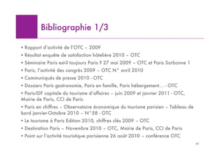 Bibliographie 1/3

! Rapport d’activité de l’OTC – 2009
! Résultat enquête de satisfaction hôtelière 2010 – OTC
! Séminaire Paris est-il toujours Paris ? 27 mai 2009 – OTC et Paris Sorbonne 1
! Paris, l’activité des congrès 2009 – OTC N° avril 2010
! Communiqués de presse 2010 - OTC
! Dossiers Paris gastronomie, Paris en famille, Paris hébergement… - OTC
! Paris-IDF capitale du tourisme d’affaires – juin 2009 et janvier 2011 - OTC,
Mairie de Paris, CCI de Paris
! Paris en chiffres – Observatoire économique du tourisme parisien – Tableau de
bord janvier-Octobre 2010 – N°58 - OTC
! Le tourisme à Paris Edition 2010, chiffres clés 2009 – OTC
! Destination Paris – Novembre 2010 – OTC, Mairie de Paris, CCI de Paris
! Point sur l’activité touristique parisienne 26 août 2010 – conférence OTC
                                                                                  41
 
