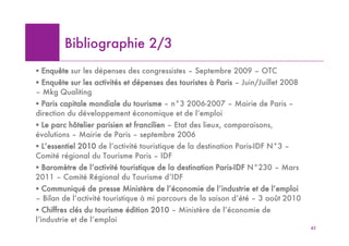 Bibliographie 2/3
! Enquête sur les dépenses des congressistes – Septembre 2009 – OTC
! Enquête sur les activités et dépenses des touristes à Paris – Juin/Juillet 2008
– Mkg Qualiting
! Paris capitale mondiale du tourisme – n°3 2006-2007 – Mairie de Paris –
direction du développement économique et de l’emploi
! Le parc hôtelier parisien et francilien – Etat des lieux, comparaisons,
évolutions – Mairie de Paris – septembre 2006
! L’essentiel 2010 de l’activité touristique de la destination Paris-IDF N°3 –
Comité régional du Tourisme Paris – IDF
! Baromètre de l’activité touristique de la destination Paris-IDF N°230 – Mars
2011 – Comité Régional du Tourisme d’IDF
! Communiqué de presse Ministère de l’économie de l’industrie et de l’emploi
– Bilan de l’activité touristique à mi parcours de la saison d’été – 3 août 2010
! Chiffres clés du tourisme édition 2010 – Ministère de l’économie de
l’industrie et de l’emploi
                                                                                    42
 