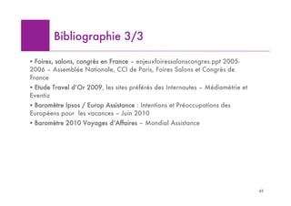 Bibliographie 3/3

! Foires, salons, congrès en France – enjeuxfoiressalonscongres.ppt 2005-
2006 – Assemblée Nationale, CCI de Paris, Foires Salons et Congrès de
France
! Etude Travel d’Or 2009, les sites préférés des Internautes – Médiamétrie et
Eventiz
! Baromètre Ipsos / Europ Assistance : Intentions et Préoccupations des
Européens pour les vacances – Juin 2010
! Baromètre 2010 Voyages d’Affaires – Mondial Assistance




                                                                                43
 
