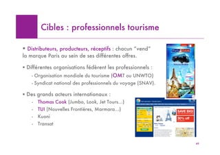Cibles : professionnels tourisme

! Distributeurs, producteurs, réceptifs : chacun “vend”
la marque Paris au sein de ses différentes offres.

! Différentes organisations fédèrent les professionnels :
    - Organisation mondiale du tourisme (OMT ou UNWTO)
    - Syndicat national des professionnels du voyage (SNAV).

! Des grands acteurs internationaux :
    -   Thomas Cook (Jumbo, Look, Jet Tours…)
    -   TUI (Nouvelles Frontières, Marmara…)
    -   Kuoni                                          VB Mettre Photo catalogue
                                                        VB Mettre Photo catalogue
                                                       TCook w-end Paris
                                                        TCook w-end Paris
    -   Transat



                                                                                    49
 