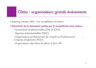 Cibles : organisateurs grands événements

! Meeting Industry (MI) : une constellation d’acteurs
! Attractivité de la destination portée par la compétitivité entre acteurs
    - Associations professionnelles (UAI et ICCA)
    - Agences événementielles (DMC)
    - Organisateurs professionnels de congrès ou Professionnal               -
    Congress Organizers (PCO)
    - Organisateurs des foires et salons à Paris IDF




                                                                                 51
 