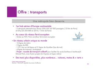 Offre : transports

                                  Une métropole bien desservie

 ! 1er hub aérien d’Europe continentale
      - 2 aéroports internationaux Roissy CDG (58 167 062 passagers / 23 km de Paris)
      et Orly (25 203 000 en 2010 / 14 km de Paris)

 ! Au coeur du réseau ferré européen
      - Grâce au TGV, Paris carrefour ferroviaire européen

! Un réseau urbain unique au monde
      - 16 lignes de métro
      - 5 lignes de RER
      - 1 371 bus sur 64 lignes et 31 lignes de Noctilien (bus de nuit)
      - 4 lignes de tramway ‘écologique’
      - Projet : rocade de transport collectif pour faciliter les accès banlieue à banlieue(cf.
      (Grand Paris, avec fusion projets Arc Express et Super métro)

 ! Des taxis plus disponibles, plus nombreux… voitures, motos & « verts »
Chap1 étude opportunités
Source : Paris-IdF capitale tourisme d’affaires
                                                                                                  52
 
