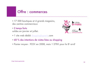 Offre : commerces

 ! 17 500 boutiques et 4 grands magasins,
 des centres commerciaux
 ! 2 temps forts
 soldes en janvier et juillet.
 ! 1 site web dédié shoppingbyparis.com
 ! 60 % des intentions de visites liées au shopping
 ! Panier moyen : 923! en 2008, mais 1 278! pour le 8e arrdt




Chap1 étude opportunités
                                                               66
 