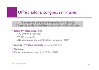 Offre : salons, congrès, séminaires

           18 centres de congrès et d’exposition (10 Viparis),
       25 grands hôtels de conférence et plusieurs milliers de sites

! Salons 1ère place européenne
    - 600 000 m2 d’exposition
    - 97 000 exposants
    - 443 salons avec plus de 9,2 millions de visiteurs          (2007)


! Congrès         : 1ère place mondiale (nb congrès ICCA 2008)
! Séminaires
59 % des événements français, + 15 % vs 2007




Chap1 étude opportunités
                                                                          67
 