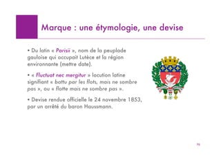 Marque : une étymologie, une devise

! Du latin « Parisii », nom de la peuplade
gauloise qui occupait Lutèce et la région
environnante (mettre date).

! « Fluctuat nec mergitur » locution latine
signifiant « battu par les flots, mais ne sombre
pas », ou « flotte mais ne sombre pas ».

! Devise rendue officielle le 24 novembre 1853,
par un arrêté du baron Haussmann.




                                                   70
 