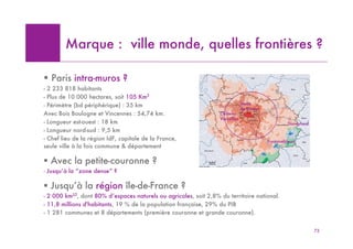 Marque : ville monde, quelles frontières ?

! Paris intra-muros ?
- 2 233 818 habitants
- Plus de 10 000 hectares, soit 105 Km2
- Périmètre (bd périphérique) : 35 km                                          Stade
                                                                               de France
Avec Bois Boulogne et Vincennes : 54,74 km.                       Château
                                                                  Versailles
- Longueur est-ouest : 18 km                                                                        Disneyland
- Longueur nord-sud : 9,5 km
- Chef lieu de la région IdF, capitale de la France,                                       Fontainebleau
seule ville à la fois commune & département

! Avec la petite-couronne ?
- Jusqu’à la “zone dense” ?

! Jusqu’à la région île-de-France ?
- 2 000 km22, dont 80% d’espaces naturels ou agricoles, soit 2,8% du territoire national.
- 11,8 millions d'habitants, 19 % de la population française, 29% du PIB
- 1 281 communes et 8 départements (première couronne et grande couronne).


                                                                                                                 72
 