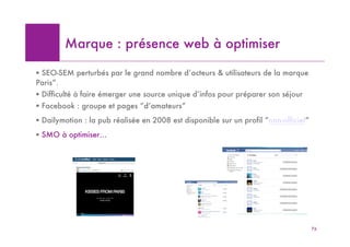 Marque : présence web à optimiser

! SEO-SEM perturbés par le grand nombre d’acteurs & utilisateurs de la marque
Paris”.
! Difficulté à faire émerger une source unique d’infos pour préparer son séjour
! Facebook : groupe et pages “d’amateurs”
! Dailymotion : la pub réalisée en 2008 est disponible sur un profil “non-officiel”
! SMO à optimiser…




                                                                                      76
 