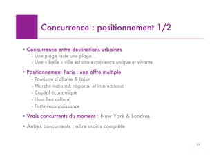 Concurrence : positionnement 1/2

! Concurrence entre destinations urbaines
    - Une plage reste une plage…
    - Une « belle » ville est une expérience unique et vivante

! Positionnement Paris : une offre multiple
    -   Tourisme d’affaire & Loisir
    -   Marché national, régional et international
    -   Capital économique
    -   Haut lieu culturel
    -   Forte reconnaissance

! Vrais concurrents du moment : New York & Londres
! Autres concurrents : offre moins complète


                                                                 77
 