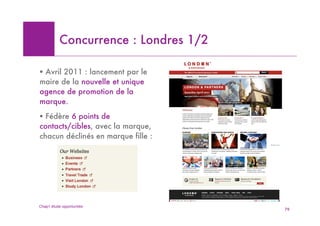 Concurrence : Londres 1/2

! Avril 2011 : lancement par le
maire de la nouvelle et unique
agence de promotion de la
marque.
! Fédère 6 points de
contacts/cibles, avec la marque,
chacun déclinés en marque fille :




Chap1 étude opportunités
                                       79
 