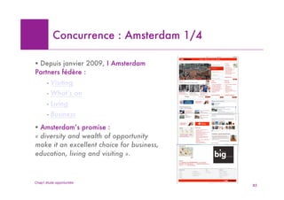 Concurrence : Amsterdam 1/4

! Depuis janvier 2009, I Amsterdam
Partners fédère :
       - Visiting
       - What’s on
       - Living
       - Business
! Amsterdam’s promise :
« diversity and wealth of opportunity
make it an excellent choice for business,
education, living and visiting ».



Chap1 étude opportunités
                                            85
 