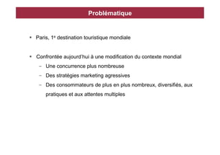 Problématique


§  Paris, 1e destination touristique mondiale


§  Confrontée aujourd’hui à une modification du contexte mondial
    -  Une concurrence plus nombreuse
    -  Des stratégies marketing agressives
    -  Des consommateurs de plus en plus nombreux, diversifiés, aux
       pratiques et aux attentes multiples
 
