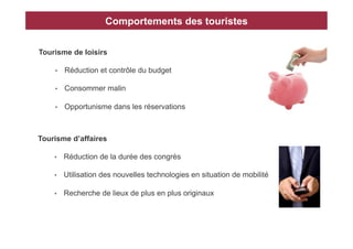 Comportements des touristes


Tourisme de loisirs

    •    Réduction et contrôle du budget

    •    Consommer malin

    •    Opportunisme dans les réservations



Tourisme d’affaires

    •    Réduction de la durée des congrès

    •    Utilisation des nouvelles technologies en situation de mobilité

    •    Recherche de lieux de plus en plus originaux
 