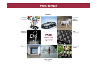 Paris demain

                           Intelligence	
  	
  

   Connecté	
                                     Puissance	
  
Personnalisé	
                                    Élégance	
  
            	
                                    Caractère	
  




  Histoire	
  et
               	
                                 Luxe	
  
  modernité    	
                                 Intemporel	
  

                           PARIS	
                	
  

                         Create	
  your	
  
                         experience	
  


  Ouverture	
                                     Sur-­‐mesure	
  	
  
                                                  Insolite	
  




                         Esprit	
  d’équipe	
  
                             ﬂuidité	
  
 