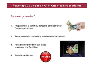 Power app 2 : un pass « All in One », loisirs et affaires


Comment ça marche ?



1.  Prépaiement à partir du parcours enregistré sur
    l’espace personnel


2.  Réception de la carte dans le lieu de contact choisi


3.  Possibilité de modifier sur place
    = assurer une flexibilité


4.  Assistance Hotline
 