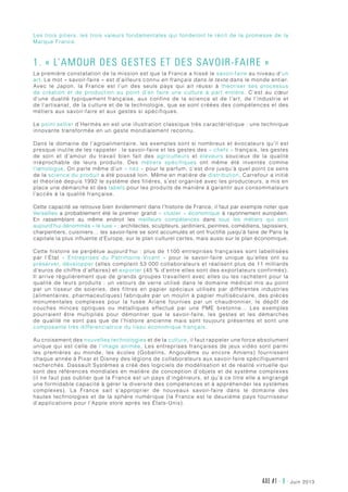 AXE #1 - 9 - juin 2013
Les trois piliers, les trois valeurs fondamentales qui fonderont le récit de la promesse de la
Marque France.
1. « L’amour des gestes et des savoir-faire »
La première constatation de la mission est que la France a hissé le savoir-faire au niveau d’un
art. Le mot « savoir-faire » est d’ailleurs connu en français dans le texte dans le monde entier.
Avec le Japon, la France est l’un des seuls pays qui ait réussi à théoriser ses processus
de création et de production au point d’en faire une culture à part entière. C’est au cœur
d’une dualité typiquement française, aux confins de la science et de l’art, de l’industrie et
de l’artisanat, de la culture et de la technologie, que se sont créées des compétences et des
métiers aux savoir-faire et aux gestes si spécifiques.
Le point sellier d’Hermès en est une illustration classique très caractéristique : une technique
innovante transformée en un geste mondialement reconnu.
Dans le domaine de l’agroalimentaire, les exemples sont si nombreux et évocateurs qu’il est
presque inutile de les rappeler : le savoir-faire et les gestes des « chefs » français, les gestes
de soin et d’amour du travail bien fait des agriculteurs et éleveurs soucieux de la qualité
irréprochable de leurs produits. Des métiers  spécifiques ont même été inventés comme
l’œnologue. On parle même d’un « nez » pour le parfum, c’est dire jusqu’à quel point ce sens
de la science du produit a été poussé loin. Même en matière de distribution, Carrefour a initié
et théorisé depuis 1992 le système des filières, s’est organisé avec les producteurs, a mis en
place une démarche et des labels pour les produits de manière à garantir aux consommateurs
l’accès à la qualité française.
Cette capacité se retrouve bien évidemment dans l’histoire de France, il faut par exemple noter que
Versailles a probablement été le premier grand « cluster » économique à rayonnement européen.
En rassemblant au même endroit les meilleurs compétences dans tous les métiers qui sont
aujourd’hui dénommés « le luxe » : architectes, sculpteurs, jardiniers, peintres, comédiens, tapissiers,
charpentiers, cuisiniers… les savoir-faire se sont accumulés et ont fructifié jusqu’à faire de Paris la
capitale la plus influente d’Europe, sur le plan culturel certes, mais aussi sur le plan économique.
Cette histoire se perpétue aujourd’hui : plus de 1100 entreprises françaises sont labellisées
par l’État «  Entreprises du Patrimoine Vivant  » pour le savoir-faire unique qu’elles ont su
préserver, développer (elles comptent 53 000 collaborateurs et réalisent plus de 11 milliards
d’euros de chiffre d’affaires) et exporter (45 % d’entre elles sont des exportateurs confirmés).
Il arrive régulièrement que de grands groupes travaillent avec elles ou les rachètent pour la
qualité de leurs produits : un velours de verre utilisé dans le domaine médical mis au point
par un tisseur de soieries, des filtres en papier spéciaux utilisés par différentes industries
(alimentaires, pharmaceutiques) fabriqués par un moulin à papier multiséculaire, des pièces
monumentales complexes pour la fusée Ariane fournies par un chaudronnier, le dépôt de
couches minces optiques ou métalliques effectué par une PME bretonne… Les exemples
pourraient être multipliés pour démontrer que le savoir-faire, les gestes et les démarches
de qualité ne sont pas que de l’histoire ancienne mais sont toujours présentes et sont une
composante très différenciatrice du tissu économique français.
Au croisement des nouvelles technologies et de la culture, il faut rappeler une force absolument
unique qui est celle de l’image animée. Les entreprises françaises de jeux vidéo sont parmi
les premières au monde, les écoles (Gobelins, Angoulême ou encore Amiens) fournissent
chaque année à Pixar et Disney des légions de collaborateurs aux savoir-faire spécifiquement
recherchés. Dassault Systèmes a créé des logiciels de modélisation et de réalité virtuelle qui
sont des références mondiales en matière de conception d’objets et de système complexes
(il ne faut pas oublier que la France est un pays d’ingénieurs, et qu’à ce titre elle a engrangé
une formidable capacité à gérer la diversité des compétences et à appréhender les systèmes
complexes). La France sait s’approprier de nouveaux savoir-faire dans le domaine des
hautes technologies et de la sphère numérique (la France est le deuxième pays fournisseur
d’applications pour l’Apple store après les États-Unis).
 