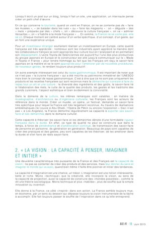 AXE #1 - 10 - juin 2013
Lorsqu’il écrit un post sur un blog, lorsqu’il fait un site, une application, un internaute pense
créer un petit chef d’œuvre.
En ce qui concerne le tourisme, quand on vient en France, on ne se contente pas de « faire
les musées », « se balader dans les rues » ou « faire les magasins » : on « déguste » des
« mets » préparés par des « chefs », on « découvre la culture française », on va « admirer
Versailles », on « s’habille à la mode française » … En somme, la France ne se visite pas, elle
se vit. Chaque moment est calibré autour d’un verbe spécifique, d’un concept, d’un geste, qui
en font une expérience unique.
Pour un investisseur étranger souhaitant réaliser un investissement en Europe, cette qualité
française est très appréciée : nombreux sont les industriels ayant apprécié la manière dont
les collaborateurs français se sont appropriés leur culture tout en l’analysant et en permettant
son dépassement. L’usine Toyota de Valenciennes est aujourd’hui l’une des plus productives
du groupe japonais en Europe et le constructeur est allé jusqu’à communiquer sur le « Made
in Toyota in France » pour rendre hommage au fait que les Français ont reçu le savoir-faire
japonais en la matière et se le sont appropriés pour l’améliorer par de nouvelles procédures,
de nouveaux gestes, le rendant toujours plus productif.
Un autre exemple intéressant est celui du repas gastronomique. Il est important de noter que
ce n’est pas « la cuisine française » qui a été inscrite au patrimoine immatériel de l’UNESCO
mais bien le concept de repas gastronomique. C’est à dire que ce ne sont pas uniquement les
produits et les recettes françaises qui sont reconnus mais la démarche qui consiste à faire du
repas tout un art et une culture : la diversité des ingrédients et des goûts, le savoir-faire lié
à l’élaboration des mets, le culte de la qualité des produits, les gestes et les traditions des
grands cuisiniers, l’aspect esthétique et bien évidemment la convivialité.
Dans le domaine de la culture, les mêmes remarques sont valables  : en matière de
muséographie, d’architecture ou d’ingénierie culturelle, les Français sont les acteurs de
référence dans le monde. Créer un musée, un opéra, un festival, demande un savoir-faire
très spécifique pour lequel la France est très largement reconnue. Au travers de réalisations
emblématiques (le Louvre à Abu Dhabi, l’Opéra de Pékin ou encore l’exposition « Ceci n’est
pas » à Los Angeles), la France démontre régulièrement sa capacité à exporter ses savoir-
faire et ses démarches dans le domaine culturel.
Cette capacité à théoriser les savoir-faire et les démarches dénote d’une formidable rigueur
française dans la durée. En effet, ce type de qualité ne peut se construire que dans le
temps, à force de persévérance et d’amélioration continue, de transmission des savoir-faire
de personne en personne, de génération en génération. Beaucoup de pays sont capables de
créer des pratiques et des gestes, peu sont capables de les théoriser, de les améliorer dans
la durée et d’en faire de réels savoir-faire.
2. « La vision : la capacité à penser, imaginer
et initier »
Une deuxième caractéristique très puissante de la France et des Français est la capacité de
vision : ne pas se contenter de créer des produits et des services, mais leur donner du sens et
imaginer le monde qui va avec, quand bien même il faille être pionnier et initier des tendances.
La capacité d’imagination est une chance, un trésor. L’imagination est une notion intéressante,
belle et riche. Moins «technique» que la créativité, elle incorpore la vision, au sens de
la capacité de projection, aussi la capacité de construire des «mondes possibles», comme le
dit une théorie sociologique. Moins technique et plus «habitée», plus de souffle que la simple
innovation ou invention.
Elle donne à la France, ce côté «inspiré» dans son action. La France semble toujours mue,
en économie, par un sens du dessein qui dépasse toujours la vision instrumentale de la tâche
à accomplir. Elle fait toujours passer le souffle de l’inspiration dans ce qu’elle entreprend.
 