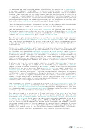 AXE #1 - 11 - juin 2013
Les exemples les plus immédiats relèvent probablement du domaine de la gastronomie  :
le foie gras n’est pas un « simple pâté », il se consomme d’une manière très précise, en petite
quantité sur des toasts, il est accompagné d’une pincée de sel, d’un confit sucré et d’un vin blanc
moelleux. Le vin rouge n’est pas une simple boisson mais une véritable culture, sa production et
ses savoir-faire sont admirés dans le monde entier et sources d’un intérêt touristique permanent,
sa « dégustation » est un rituel à part entière, ses interactions avec les différents plats font l’objet
d’une bibliographie fournie. Le repas gastronomique n’est pas simplement un concept, mais
c’est également un mode de vie, une expérience sociale de convivialité.
Ce qui apparaît évident dans les domaines du goût est tout aussi valable, bien que nettement
moins connu, dans la plupart des secteurs de l’économie et de la culture.
Dans les domaines du luxe, de la mode, de la cosmétique par exemple, il est évident que la
France ne vend pas simplement un sac, une robe ou un parfum. Elle vend tout un monde, tout
un symbole, une manière d’être qui va avec. L’objet devient un instrument de valorisation de
l’individu, un partage d’expérience de la France, une part de rêve.
Dans l’industrie plus classique, la France a su s’illustrer par des réalisations clairement
motivées par une vision de l’usage en plus de celle du produit lui-même  : les «  voitures à
vivre » de Renault pensées pour les familles ou encore le TGV pensé non seulement comme
un train à grande vitesse mais surtout comme un moyen de rendre l’ensemble de la France
plus accessible…
Au sein même des entreprises, qu’il s’agisse d’entreprises nationales ou étrangères, c’est
une qualité unanimement reconnue que celle des Français à ne pas «  appliquer bêtement  »
des consignes, mais de toujours chercher à comprendre, à donner du sens, à avoir une vision
qui motive le travail, à penser aux conditions d’utilisation du produit ou du service. C’est une
qualité parfois difficile à gérer pour les entreprises, car les énergies se dispersent beaucoup
plus que dans d’autres pays, mais c’est surtout une valeur inestimable car c’est bien dans la
vision, le sens et l’usage que les produits et services trouvent leur utilité. L’ensemble des chefs
d’entreprises interrogés par les membres de la mission on pu recueillir ce constat unanime.
Si la France est l’une des nations les plus reconnues en matière de design, ce n’est pas non
plus un hasard. Le design, par essence, est une démarche qui vise à concilier le « dessin »
(l’aspect visuel et esthétique d’un objet) et le « dessein » (le sens et les conditions d’utilisation
de l’objet ainsi que son ergonomie). C’est une prise de recul par rapport au produit, une
approche globale de tous ses aspects  : fonctionnalité, matières, esthétique, cycle de
production, de vie et de destruction… La France compte parmi les plus grands designers du
monde et parmi les meilleures écoles de design de la planète, notamment parce que l’esprit
français, à la croisée de l’ingénieur et de l’artiste, à la recherche permanente de la vision et
du sens, contient en son sein la démarche de design. Dans un monde où le cycle de vie du
produit devient un sujet majeur (en matière de responsabilité sociale et environnementale), la
France dispose d’un avantage culturel déterminant.
Il est intéressant par ailleurs de noter que la structure et le fonctionnement même de l’État
et des collectivités publiques semblent présenter des caractéristiques similaires. L’une des
forces de l’État et des consortiums publics-privés ces cinquante dernières années est d’avoir
mis à disposition des infrastructures de grande qualité (réseaux routier, ferroviaire, électrique,
numérique…) qui permettent à ces visions de se développer.
Tout, dans le passé et le présent de la France, est inspiré d’une vision et d’une forme
d’universalité. La France veut avoir un rôle mondial, parfois décrié mais souvent utile,
en matière d’aide au développement, de défense des Droits de l’Homme, de promotions
des valeurs universelles. Cette vision, la France peut aujourd’hui l’exporter grâce à ses
entreprises (Vinci, Bouygues, Eiffage, Véolia, GDF-Suez, ADP, RATP…) qui agissent pour
bâtir des infrastructures et des réseaux (routes, ponts, ouvrages d’art, barrages, centrales
électriques, réseaux d’eau et d’énergie, systèmes de transport publics, systèmes de gestion
de déchets…) dans le monde entier et plus particulièrement dans les pays émergents. Sans
infrastructures, pas de vision, et c’est discrètement mais efficacement que les collaborateurs
français, qu’ils soient de grands groupes ou de sous-traitants, permettent tout cela.
 