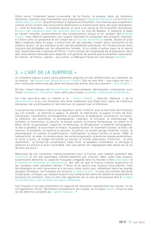 AXE #1 - 12 - juin 2013
Cette vision, finalement assez universelle, de la France, la pousse, dans de nombreux
domaines, à penser plus intensément que d’autres pays l’impact de ses actions et à initier des
démarches nouvelles. Quand Carrefour s’implante en Colombie, il ne cherche pas simplement,
comme ont pu le faire des concurrents américains ou britanniques dans des pays émergents,
à « faire du business ». Il souhaite donner un sens à sa venue et est le premier distributeur
à ouvrir des magasins dans les quartiers pauvres du sud de Bogota. Il respecte le pays
en faisant travailler essentiellement des collaborateurs locaux et en vendant des produits
locaux, mais défend subtilement son origine française en proposant des produits importés.
Il s’attire ainsi la sympathie et son projet est un succès économique rapide. Quand le Club
Med s’implante dans un pays, il prend soin de ses salariés, investit dans l’économie et les
emplois locaux, ce qui explique qu’en cas de problèmes politiques, les infrastructures aient
toujours été protégées par les populations locales, là où celles d’autres pays ne le seront
pas. Quand Danone s’implante en Chine, il tient compte de l’inquiétude de la population liée à
des intoxications récentes pour apporter une garantie de qualité particulièrement rassurante.
En somme, la France « pense » aux autres. La Marque France est une marque sensible.
3. « L’art de la surprise »
Un troisième aspect a paru particulièrement prégnant et très différenciant aux membres de
la mission : la France n’est jamais là où on l’attend. Elle ne veut être « une copie de rien »,
elle n’aime pas mettre ses pas dans les traces des autres, elle veut souvent « faire modèle ».
De fait, l’esprit français est déconstructeur. Il aime analyser, décomposer, comprendre, pour
mieux reconstruire, réinventer, faire naître des choses nouvelles, inattendues et décisives.
Ce n’est peut-être pas un hasard si la «  French Theory  » (Derrida, Deleuze…) de la
déconstruction a eu une influence très forte notamment aux États-Unis, dans de nombreux
domaines, de la philosophie à l’architecture, en passant par la littérature.
La surprise est d’ailleurs nôtre en se rappelant, dans l’histoire, que ce sont bien des Français
qui ont inventé  : la machine à vapeur, la pompe, le métronome, le papier à fibre de bois,
l’ascenseur, l’automobile, la montgolfière, le parachute, le télégraphe, la conserve, le crayon,
la cafetière, les allumettes, la photographie, l’alambic, le tunnelier, le stéthoscope, les
jumelles, la locomotive, la serrure, la cellule solaire, la turbine hydraulique, le ciment et le
béton armé, le gyroscope, l’aspirine, le télescope, le réfrigérateur, la batterie rechargeable,
le vélo à pédales, le sous-marin à moteur, la pasteurisation, le roulement à billes, la moto, les
vaccins, la poubelle, la machine à calculer, le parfum, le soutien-gorge moderne, l’avion, le
pneumatique, le cinéma, la lyophilisation, l’hélicoptère, le dessin animé, le sonar, l’ABS, la
radioactivité, le radar, la crème solaire, les verres progressifs, la boite de vitesse automatique,
la carte à puce, le forage horizontal ou encore le minitel précurseur d’Internet… et plus
récemment  : le format de compression vidéo DivX, le baladeur multimédia, la chirurgie à
distance ou encore le pneu increvable. Soit une partie non négligeable des objets de la vie
de tous les jours !
Beaucoup de ces inventions, malheureusement pour la France, sont restées justement des
inventions et ont été exploitées commercialement par d’autres. Mais cette liste toujours
surprenante démontre la capacité française (inégalée dans la monde) à être précurseur et
à inventer et réinventer en permanence. Qui sait ce que la France invente aujourd’hui et
qui inondera notre quotidien demain  ? Nous ne le savons pas toujours nous-mêmes, mais
les étrangers en sont conscients et c’est pour cette raison que, notamment dans les grands
groupes mondiaux, les Français ont toujours un statut à part : ils sont vus comme des êtres
compliqués, critiques, qui veulent toujours tout comprendre dans les détails et comprendre le
pourquoi du comment, mais ils sont très appréciés car on sait qu’ils peuvent être à l’origine
d’une idée tout à fait nouvelle qui fera la différence.
Les Français n’ont pas simplement la capacité de réinventer constamment les choses, ils en
ont également l’envie. Réinventer constamment les choses, en en ayant l’envie. N’est-ce pas
là une définition possible du « génie français » ?
 
