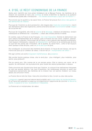 AXE #1 - 13 - juin 2013
4. D’où, le Récit Economique de la France
Après avoir identifié ces trois piliers fondateurs de  la Marque France, les membres de la
mission ont souhaité en faire une synthèse et tenter d’identifier la réponse à la question
fondamentale posée dès l’introduction : « En matière économique, à quoi sert la France ? »
Plus encore que la qualité ou les savoir-faire, la France fait preuve d’un amour des gestes et
des démarches de création.
Plus que de l’invention ou de la production, elle imagine des rituels de consommation, inscrit
ses réalisations dans des trajectoires, prend conscience de son environnement et de l’impact
de ce qu’elle fait.
Plus que de l’originalité, elle crée la surprise et le décalage, créateurs d’inattendus, rendant
intéressants et différents les « outcomes », créant des choses pleines d’intérêt.
En somme, avec la France et les Français, rien n’est impossible. Comme le démontrent ces
trois valeurs fondamentales de la marque, avec la France tout est vision, création, passion.
On peut tout en attendre. Faire le pari de la France, c’est s’assurer des résultats surprenants,
mais toujours intéressants, s’assurer un dépassement. La France ne se contente pas de faire
ce que font les autres (de l’innovation, de la qualité, du savoir-faire…) elle le fait toujours
avec quelque chose de plus, avec un je ne sais quoi en plus.
Par conséquent, la conviction des membres de la mission, à l’issue de ces travaux, est que la
France est plus qu’un créateur de valeur, c’est en fait un « multiplicateur de valeur ».
Elle agit comme une sorte d’exposant mathématique, de puissance.
Dès qu’elle touche quelque chose, elle le rend plus  : plus intelligent, plus inattendu, plus
pointu, plus productif.
Elle en prend soin. Elle invente de la vie sociale autour. Elle lui donne une vision, de la
qualité, du raffinement, de la productivité, pour toutes les raisons présentées ci-dessus.
Cette conviction est d’autant plus forte que l’histoire, la culture et les réalisations françaises
en sont les grands témoins. Les mois d’auditions, les nombreuses lectures et avant tout
l’expérience personnelle des membres de la mission leur ont permis d’obtenir ce niveau
absolu de conviction intime.
La France rêve et elle fait rêver, mais elle concrétise le rêve, le sien ou celui des autres.
L’imaginaire, quand il peut se traduire dans la réalité, est la vraie valeur du monde de demain.
Et la France est justement un pays qui a la légitimité et l’opportunité de concilier le rêve et la
réalité, le passé et le futur, le possible et l’impossible.
La France est un multiplicateur de valeur.
 