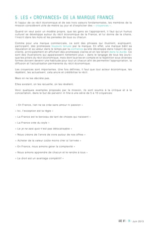 AXE #1 - 14 - juin 2013
5. Les « Croyances» de la Marque France
A l’appui de ce récit économique et de ses trois valeurs fondamentales, les membres de la
mission considèrent utile de mettre au jour et d’expliciter des « croyances ».
Quand on veut avoir un modèle propre, que les gens se l’approprient, il faut qu’un humus
culturel se développe autour du récit économique de la France, et lui donne de la chaire,
l’inscrit dans les mots et les pensées de tous ou chacun.
Comme pour une marque commerciale, ce sont des phrases qui illustrent, expliquent,
participent, des promesses toujours tenues par la marque. En effet, une marque bâtit sa
réputation et sa valeur dans le temps par la confiance qu’elle développe dans l’esprit de ses
clients, principalement en affichant des promesses claires et en les tenant dans la durée. Ce
sont des illustrations qui apparaissent nettement plus « dans le langage de tous les jours»
que les piliers du récit économique, mais dont la prise en compte et la répétition sous diverses
formes doivent devenir une habitude pour tout un chacun afin de permettre l’appropriation, la
diffusion et l’actualisation permanente du récit économique.
Les croyances sont importantes. Une fois définies, il faut que tout acteur économique, les
répètent, les actualisent, cela ancre et crédibilise le récit.
Mais on ne les décrète pas.
Elles existent, on les recueille, on les révèlent.
Voici quelques exemples proposés par la mission, ils sont soumis à la critique et à la
concertation, dans le but de parvenir in fine à une série de 5 à 10 croyances:
« En France, rien ne se crée sans amour ni passion »
« Ici, l’exception est la règle »
« La France est le berceau de tant de choses qui naissent »
« La France crée du style »
« Le je ne sais quoi n’est pas délocalisable »
« Nous créons de l’envie de vivre autour de nos offres »
« Acheter de la valeur coûte moins cher à l’arrivée »
« En France, nous aimons gérer la complexité »
« Nous aimons apprendre de chacun et le rendre à tous »
« Le droit est un avantage compétitif »
 