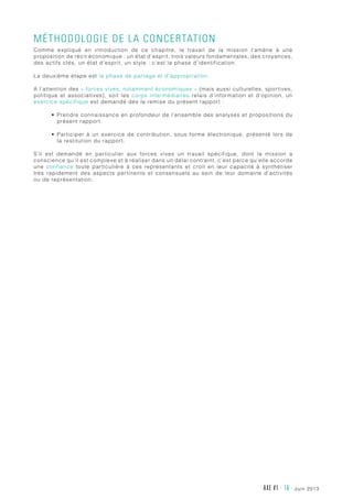 AXE #1 - 16 - juin 2013
Méthodologie de la concertation
Comme expliqué en introduction de ce chapitre, le travail de la mission l’amène à une
proposition de récit économique : un état d’esprit, trois valeurs fondamentales, des croyances,
des actifs clés, un état d’esprit, un style : c’est la phase d’identification.
La deuxième étape est la phase de partage et d’appropriation.
A l’attention des « forces vives, notamment économiques » (mais aussi culturelles, sportives,
politique et associatives), soit les corps intermédiaires relais d’information et d’opinion, un
exercice spécifique est demandé dès la remise du présent rapport :
•	 Prendre connaissance en profondeur de l’ensemble des analyses et propositions du
présent rapport.
•	 Participer à un exercice de contribution, sous forme électronique, présenté lors de
la restitution du rapport.
S’il est demandé en particulier aux forces vives un travail spécifique, dont la mission a
conscience qu’il est complexe et à réaliser dans un délai contraint, c’est parce qu’elle accorde
une confiance toute particulière à ces représentants et croit en leur capacité à synthétiser
très rapidement des aspects pertinents et consensuels au sein de leur domaine d’activités
ou de représentation.
 
