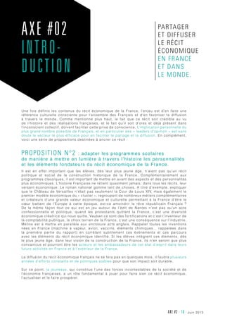 juin 2013AXE #2 - 18 -
Une fois définis les contenus du récit économique de la France, l’enjeu est d’en faire une
référence culturelle consciente pour l’ensemble des Français et d’en favoriser la diffusion
à travers le monde. Comme mentionné plus haut, le fait que ce récit soit crédible au vu
de l’histoire et des réalisations françaises, et le fait qu’il soit d’ores et déjà présent dans
l’inconscient collectif, doivent faciliter cette prise de conscience. L’implication personnelle du
plus grand nombre possible de Français, et en particulier des « leaders d’opinion » est sans
doute le vecteur le plus efficace pour en faciliter le partage et la diffusion. En complément,
voici une série de propositions destinées à ancrer ce récit :
Proposition n°2 : adapter les programmes scolaires
de manière à mettre en lumière à travers l’histoire les personnalités
et les éléments fondateurs du récit économique de la France.
Il est en effet important que les élèves, dès leur plus jeune âge, n’aient pas qu’un récit
politique et social de la construction historique de la France. Complémentairement aux
programmes classiques, il est important de mettre en avant des aspects et des personnalités
plus économiques. L’histoire Française ne retient quasiment jamais, dans tous les récits, leur
versant économique. Le roman national gomme tant de choses. A titre d’exemple, expliquer
que le Château de Versailles n’était pas seulement la Cour de Louis XIV, mais également le
premier modèle économique du « cluster », regroupant de nombreux métiers complémentaires
et créateurs d’une grande valeur économique et culturelle permettant à la France d’être le
cœur battant de l’Europe à cette époque, est-ce amoindrir le rêve républicain Français  ?
De la même façon tout ce qui est en jeu autour de l’édit de Nantes n’est pas qu’un acte
confessionnelle et politique, quand les protestants quittent la France, c’est une diversité
économique créatrice qui nous quitte, Vauban ce sont des fortifications et c’est l’inventeur de
la comptabilité publique, le choix terrien de la France, c’est une conséquence sur l’industrie,
Méline est à mettre en parallèle aux enclosure acts anglais. Rappeler toutes les inventions
nées en France (machine à vapeur, avion, vaccins, éléments chimiques… rappelées dans
la première partie du rapport) en corrélant subtilement ces événements et ces parcours
avec les éléments du récit économique identifié. Si les élèves intègrent ces éléments, dès
le plus jeune âge, dans leur vision de la construction de la France, ils n’en seront que plus
convaincus et pourront être les acteurs et les ambassadeurs de cet état d’esprit dans leurs
futurs activités en France et à l’extérieur de la France.
La diffusion du récit économique français ne se fera pas en quelques mois, il faudra plusieurs
années d’efforts constants et de politiques stables pour que son impact soit durable.
Sur ce point, la jeunesse, qui constitue l’une des forces incontestables de la société et de
l’économie françaises, a un rôle fondamental à jouer pour faire sien ce récit économique,
l’actualiser et le faire prospérer.
AXE #02
INTRO-
DUCTION
partager
et diffuser
le récit
économique
en France
et dans
le monde.
 