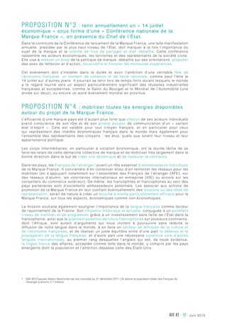 juin 2013AXE #2 - 19 -
Proposition n°3 : tenir annuellement un « 14 juillet
économique » sous forme d’une « Conférence nationale de la
Marque France », en présence du Chef de l’État.
Dans la continuité de la Conférence de lancement de la Marque France, une telle manifestation
annuelle, présidée par le plus haut niveau de l’État, doit marquer à la fois l’importance du
sujet de la marque et la volonté de tous de partager et d’en débattre. Cette conférence
rassemble les acteurs économiques, les territoires et des représentants de la société civile.
Elle vise à dresser un bilan de la politique de marque, débattre sur ses orientations, proposer
des axes de réflexion et d’action, reconnaître et honorer les meilleures expériences.
Cet événement doit s’installer dans la durée et avoir l’ambition d’une véritable fête de
l’économie française, un moment de cohésion et de fierté nationale, comme peut l’être le
14 juillet sur d’autres plans. Il pourrait se tenir lors de temps forts durant lesquels le monde
a le regard tourné vers un aspect particulièrement significatif des réussites industrielles
françaises et européennes, comme le Salon du Bourget et le Mondial de l’Automobile (une
année sur deux), ou encore un autre événement mondial en province.
Proposition n°4 : mobiliser toutes les énergies disponibles
autour du projet de la Marque France.
L’efficacité d’une marque pays est d’autant plus forte que chacun de ses acteurs individuels
prend conscience de son rôle et de son propre pouvoir de communication d’un «  certain
état d’esprit  ». Cela est valable pour tout citoyen français, et en particulier pour ceux
qui représentent des intérêts économiques français dans le monde mais également pour
l’ensemble des représentants des citoyens  : les élus, quels que soient leur niveau et leur
appartenance politique.
Les corps intermédiaires, en particulier à vocation économique, ont la lourde tâche de se
faire les relais de cette démarche collective de marque et de mobiliser très largement dans la
bonne direction dans le but de créer une dynamique et de restaurer la confiance.
Dans les pays, les Français de l’étranger1
jouent un rôle essentiel d’ambassadeurs individuels
de la Marque France. Il conviendra d’en constituer et/ou d’en renforcer les réseaux pour les
mobiliser (en s’appuyant notamment sur l’assemblée des Français de l’étranger (AFE), sur
des réseaux d’alumni, les volontaires internationaux en entreprise (VIE) ou encore sur les
conseillers du commerce extérieur). De même, les francophiles et francophones au sein des
pays partenaires sont d’excellents ambassadeurs potentiels. Les associer aux actions de
promotion de la Marque France en leur confiant éventuellement des missions ou des rôles de
représentation, serait de nature à créer un bouche-à-oreille particulièrement efficace pour la
Marque France, sur tous les aspects, économiques comme non-économiques.
La mission souhaite également souligner l’importance de la langue française comme facteur
de rayonnement de la France. Son influence historique et actuelle, conjuguée à un excellent
niveau de maintien et de progression grâce à un investissement sans faille de l’État dans la
francophonie, ainsi que le gisement potentiel de futurs francophones sur plusieurs continents,
dont l’Afrique, sont autant d’arguments qui nous invitent à poursuivre sans relâche la
diffusion de notre langue dans le monde, à en faire un vecteur de diffusion de la culture et
de l’économie françaises, et de réaliser un juste équilibre entre d’une part la défense et la
propagation de la langue française, et d’autre part une nécessaire ouverture vers d’autres
langues internationales, au premier rang desquelles l’anglais qui est, de toute évidence,
la lingua franca des affaires, acceptée comme telle dans le monde, y compris par les pays
émergents dont la population et l’ambition dépasse celle des États-Unis.
1	594 303 Français étaient répertoriés par les consulats au 31 décembre 2011. On estime la population totale des Français de
l’étranger à environ 2,1 millions.
 