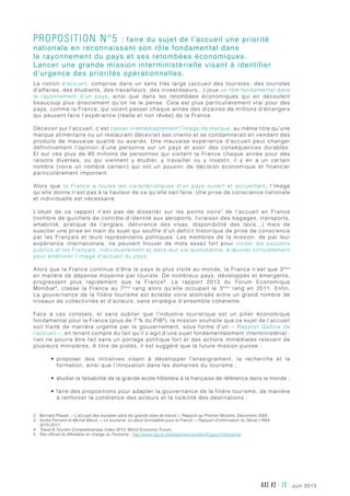 juin 2013AXE #2 - 20 -
Proposition n°5 : faire du sujet de l’accueil une priorité
nationale en reconnaissant son rôle fondamental dans
le rayonnement du pays et ses retombées économiques.
Lancer une grande mission interministérielle visant à identifier
d’urgence des priorités opérationnelles.
La notion d’accueil, comprise dans un sens très large  (accueil des touristes, des touristes
d’affaires, des étudiants, des travailleurs, des investisseurs...) joue un rôle fondamental dans
le rayonnement d’un pays, ainsi que dans les retombées économiques qui en découlent
beaucoup plus directement qu’on ne le pense. Cela est plus particulièrement vrai pour des
pays, comme la France, qui voient passer chaque année des dizaines de millions d’étrangers
qui peuvent faire l’expérience (réelle et non rêvée) de la France.
Décevoir sur l’accueil, c’est casser irrémédiablement l’image de marque, au même titre qu’une
marque alimentaire ou un restaurant décevrait ses clients et se condamnerait en vendant des
produits de mauvaise qualité ou avariés. Une mauvaise expérience d’accueil peut changer
définitivement l’opinion d’une personne sur un pays et avoir des conséquences durables.
Et sur ces plus de 80 millions de personnes qui visitent la France chaque année pour des
raisons diverses, ou qui viennent y étudier, y travailler ou y investir, il y en a un certain
nombre (voire un nombre certain) qui ont un pouvoir de décision économique et financier
particulièrement important.
Alors que la France a toutes les caractéristiques d’un pays ouvert et accueillant, l’image
qu’elle donne n’est pas à la hauteur de ce qu’elle sait faire. Une prise de conscience nationale
et individuelle est nécessaire.
L’objet de ce rapport n’est pas de disserter sur les points noirs2
de l’accueil en France
(nombre de guichets de contrôle d’identité aux aéroports, livraison des bagages, transports,
amabilité, pratique de l’anglais, délivrance des visas, disponibilité des taxis…) mais de
susciter une prise en main du sujet qui souffre d’un déficit historique de prise de conscience
par les Français et leurs représentants politiques. Les membres de la mission, de par leur
expérience internationale, ne peuvent trouver de mots assez fort pour inciter les pouvoirs
publics et les Français, individuellement et dans leur vie quotidienne, à œuvrer concrètement
pour améliorer l’image d’accueil du pays.
Alors que la France continue d’être le pays le plus visité au monde, la France n’est que 3ème
en matière de dépense moyenne par touriste. De nombreux pays, développés et émergents,
progressent plus rapidement que la France3
. Le rapport 2013 du Forum Economique
Mondial4
, classe la France au 7ème
rang alors qu’elle occupait le 3ème
rang en 2011. Enfin,
La gouvernance de la filière tourisme est éclatée voire atomisée entre un grand nombre de
niveaux de collectivités et d’acteurs, sans stratégie d’ensemble cohérente.
Face à ces constats, et sans oublier que l’industrie touristique est un pilier économique
fondamental pour la France (plus de 7 % du PIB5
), la mission souhaite que ce sujet de l’accueil
soit traité de manière urgente par le gouvernement, sous forme d’un «  Rapport Gallois de
l’accueil », en tenant compte du fait qu’il s’agit d’une sujet fondamentalement interministériel :
rien ne pourra être fait sans un portage politique fort et des actions immédiates relevant de
plusieurs ministères. A titre de pistes, il est suggéré que la future mission puisse :
•	 proposer des initiatives visant à développer l’enseignement, la recherche et la
formation, ainsi que l’innovation dans les domaines du tourisme ;
•	 étudier la faisabilité de la grande école hôtelière à la française de référence dans le monde ;
•	 faire des propositions pour adapter la gouvernance de la filière tourisme, de manière
à renforcer la cohérence des acteurs et la lisibilité des destinations ;
2	Bernard Plasait, « L’accueil des touristes dans les grands sites de transit », Rapport au Premier Ministre, Décembre 2004.
3	André Ferrand et Michel Bécot, « Le tourisme, un atout formidable pour la France », Rapport d’information du Sénat n°684,
2010-2011.
4	Travel  Tourism Competitiveness Index 2013, World Economic Forum.
5	Site officiel du Ministère en charge du Tourisme : http://www.dgcis.redressement-productif.gouv.fr/tourisme/
 