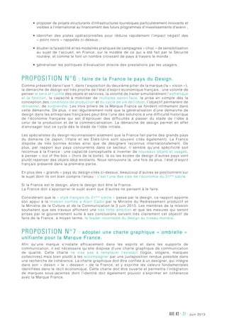 juin 2013AXE #2 - 21 -
•	 proposer de projets structurants d’infrastructures touristiques particulièrement innovants et
visibles à l’international au financement des futurs programmes d’investissements d’avenir ;
•	 identifier des pistes opérationnelles pour réduire rapidement l’impact négatif des
« point noirs » rappelés ci-dessus ;
•	 étudier la faisabilité et les modalités pratiques de campagnes « choc » de sensibilisation
au sujet de l’accueil, en France, sur le modèle de ce qui a été fait par la Sécurité
routière, et comme le font un nombre croissant de pays à travers le monde ;
•	 généraliser les politiques d’évaluation directe des prestations par les usagers.
Proposition n°6 : faire de la France le pays du Design.
Comme présenté dans l’axe 1, dans l’exposition du deuxième pilier de la marque (la « vision »),
la démarche de design est très proche de l’état d’esprit économique français : une volonté de
penser le sens et l’utilité des objets et services, la volonté de traiter simultanément l’esthétique
et la fonction, la capacité à mobiliser de multiples savoir-faire, la prise en compte dès la
conception des conditions de production et du cycle de vie de l’objet, l’objectif permanent de
réinventer, de surprendre. Les trois piliers de la Marque France se fondent intimement dans
cette démarche. De plus, il est régulièrement noté que la généralisation d’une démarche de
design dans les entreprises françaises peut être l’une des solutions à une difficulté historique
de l’économie française qui est d’éprouver des difficultés à passer du stade de l’idée à
celui de la production et de la commercialisation. La démarche de design permet en effet
d’envisager tout ce cycle dès le stade de l’idée initiale.
Les spécialistes du design reconnaissent aisément que la France fait partie des grands pays
du domaine (le Japon, l’Italie et les États-Unis sont souvent cités également). La France
dispose de très bonnes écoles ainsi que de designers reconnus internationalement. De
plus, par rapport aux pays concurrents dans ce secteur, il semble qu’une spécificité soit
reconnue à la France : une capacité conceptuelle à inventer de nouveaux objets et usages,
à penser « out of the box » (hors de la boite), là où les écoles de design d’autres pays vont
plutôt repenser des objets déjà existants. Nous retrouvons là, une fois de plus, l’état d’esprit
français présenté dans la première partie.
En plus des « grands » pays du design cités ci-dessus, beaucoup d’autres se positionnent sur
le sujet dont ils ont bien compris l’enjeu : c’est l’une des clés de l’économie du 21ème
siècle.
Si la France est le design, alors le design doit être la France.
La France doit s’approprier le sujet avant que d’autres ne pensent à le faire.
Considérant que le « style français du 21ème
siècle » passe par le design, ce rapport apporte
son appui à la mission confiée à Alain Cadix par le Ministre du Redressement productif et
la Ministre de la Culture et de la Communication le 3 juin 2013. Les membres de la mission
souhaitent que ses travaux affichent une très forte ambition et que les mesures qui seront
prises par le gouvernement suite à ses conclusions servent très clairement cet objectif de
faire de la France, à moyen terme, le leader incontesté du design au niveau mondial.
Proposition n°7 : adopter une charte graphique « ombrelle »
unifiante pour la Marque France.
Afin qu’une marque s’installe efficacement dans les esprits et dans les supports de
communication, il est nécessaire qu’elle dispose d’une charte graphique de communication
de qualité. Cette charte ne vise pas à remplacer l’existant (logos, slogans, marques
collectives) mais bien plutôt à les accompagner par une juxtaposition rendue possible dans
une recherche de cohérence. La charte graphique doit être confiée à un designer, qui intègre
dans son «  dessin  » le «  dessein  » de la France, et y exprime les valeurs fondamentales
identifiées dans le récit économique. Cette charte doit être ouverte et permettre l’intégration
de marques sous-jacentes dont l’identité doit également pouvoir s’exprimer en cohérence
avec la Marque France.
 