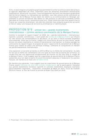 juin 2013AXE #2 - 22 -
Ainsi, on peut imaginer un système graphique permettant d’unifier la communication des acteurs
et agences dépendant de l’État, notamment dans les domaines directement économiques
(exportations, attractivité, tourisme). Il pourrait également accueillir les marqueurs graphiques
des territoires (régions ou métropoles par exemple), ceux des acteurs privés volontaires se
revendiquant de la Marque France (dans les salons ou la communication à l’étranger par
exemple) ou encore encapsuler des labels sur des produits ou services considérés comme
fabriqués en France (nous y reviendrons plus loin). Cette charte doit être forte quand c’est la
France qui s’exprime directement, elle doit être discrète mais présente quand elle accueille
et met en valeur une marque de territoire ou d’entreprise à l’identité propre.
Proposition n°8 : utiliser les « grands événements
internationaux » comme vecteurs permanents de la Marque France.
Comme l’a souligné le rapport Augier6
en 2009, les «  grands événements  » internationaux
(sportifs, culturels, commerciaux…) sont autant de vitrines de la Marque France qui influent
sur des millions de consommateurs et décideurs, et qui sont à l’heure actuelle largement
sous-exploités. Alors que la France, malgré une concurrence de plus en plus féroce, garde
encore une place importante en matière d’événementiel international, la mission partage les
conclusions du rapport Augier et propose de saisir l’opportunité du lancement de la Marque
France pour mettre en place une politique stratège, cohérente et conquérante en matière
de grands événements internationaux.
Une exposition universelle se tiendra en 2015 à Milan sur le thème de l’alimentation. Au-delà
du fait que le thème de l’alimentation est une ligne de force très puissante de la France, ce
rendez-vous est une opportunité exceptionnelle de montrer ce que peut être le visage de
la Marque France. Il est suggéré que les organismes de gouvernance de la Marque France
(présentés plus loin dans la partie 3) soient étroitement associés à l’élaboration du pavillon
français, de manière à en faire une véritable vitrine.
De manière plus générale, il est suggéré que les organismes de gouvernance de la Marque
France soient membres de droit des comités d’organisation de la participation française
aux grands événements mondiaux (sportifs et culturels notamment). Quelques exemples
particulièrement importants : l’exposition universelle de Milan en 2015, l’Euro de Football
2016 en France, le Tour de France ou encore la Ryder Cup (Golf) en 2018.
6	Philippe Augier, « Pour une politique gagnante des grands événements », Rapport au Président de la République, 2009.
 