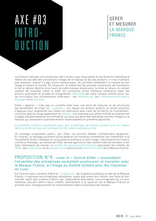 juin 2013AXE #3 - 24 -
La France n’est pas une entreprise, elle n’a donc pas l’équivalent d’une direction marketing à
même de tout décider concernant l’image de la marque et de ses produits. Il n’est d’ailleurs
pas possible, quand il s’agit d’une marque-pays, de contrôler totalement la marque et son
image à travers le monde. En revanche, le simple fait de prendre conscience de l’existence
et de la nature (décrite plus haut) de cette marque plaide pour la mise en place un certain
nombre de mesures visant à créer les conditions d’une meilleure cohérence dans les
actions publiques et privées et d’augmenter l’efficacité de cette marque comme levier sur
les principaux flux économiques extérieurs  : les exportations, les investissements directs
étrangers et le tourisme.
Cette «  gestion  » n’est pas un contrôle total mais une série de mesures et de structures
qui permettent de créer un «  système  » sur lequel les acteurs publics ou privés pourront
s’appuyer pour augmenter leur valeur en résonance avec celle de la France, et inversement.
La bonne gestion exige également la mesure : une politique aux effets chiffrés et évalués est
le gage indispensable de son efficacité, qui plus est dans des domaines comme l’image ou la
marque qui paraissent quantitativement insaisissables en première approche.
La première condition essentielle pour que la politique de marque puisse avoir un impact
dans la durée est que son pilotage soit de nature publique-privée.
Un pilotage uniquement public, par l’État, ne pourrait fédérer suffisamment largement.
À l’inverse, un portage purement privé poserait de nombreux problèmes liés notamment à la
neutralité et ferait l’impasse sur la puissance publique au sens large, très présente en France
comme à l’étranger, au travers de l’État, de ses agences et des collectivités territoriales. Il est
donc nécessaire de trouver un modèle de gouvernance innovant regroupant les intérêts de
l’État, des collectivités et du secteur privé autour d’une vision commune de la Marque France.
Proposition n°9 : créer le « Comité Eiffel » rassemblant
l’ensemble des entreprises souhaitant promouvoir et travailler avec
la Marque France, à l’image du Comité Colbert pour les industries
du Luxe.
Ce Comité a pour vocation d’être le « bras privé » de la gestion publique-privée de la Marque
France. Il regroupe les entreprises volontaires, quels que soient leur nature, leur taille et leur
marché, selon des critères à définir par l’association elle-même. Les entreprises qui en sont
membres peuvent définir leurs intérêts relativement à la question de la Marque France et
prendre parti stratégiquement et financièrement dans la politique de marque.
AXE #03
INTRO-
DUCTION
gérer
et mesurer
la Marque
France
 