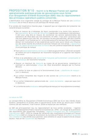 juin 2013AXE #3 - 25 -
Proposition n°10 : fournir à la Marque France son agence
opérationnelle publique-privée de gouvernance sous forme
d’un Groupement d’Intérêt Economique (GIE) issu du rapprochement
des principaux opérateurs publics concernés.
L’identification d’un organisme chargé du pilotage de la Marque France est une condition
nécessaire de la mise en œuvre d’une politique de marque pays.
À la lumière de l’expérience d’autres pays, il apparaît que cet organisme doit présenter les
caractéristiques suivantes :
•	 Etre en mesure de s’intéresser de façon coordonnée à au moins trois secteurs  :
les exportations, le tourisme et l’attractivité auprès des investisseurs internationaux.
Il doit pour cela être en mesure de coordonner les actions opérationnelles des
opérateurs de l’État dans ces trois domaines. En effet, il faut avoir conscience que
ces trois aspects sont très liés, les cerveaux ne sont pas étanches, derrière l’homme
qui travaille, il y a l’homme qui vit : un touriste aujourd’hui est peut-être un investisseur
demain (et inversement) et ses expériences auront sans aucun doute une influence
sur ses actes d’achat de produits et services français (et vice-versa). L’approche à
360° du rapport économique avec la France est une condition essentielle de réussite
d’une politique de marque.
•	 Faire une place essentielle au secteur privé dans sa gouvernance. L’État doit accepter
de mettre cet outil à disposition de l’économie française et lui apporter ses moyens
et sa vision.
•	 Elire à sa présidence une personnalité française particulièrement consensuelle et
emblématique de l’économie française.
•	 Assurer un maximum de réactivité au niveau de sa gouvernance, notamment en
nommant un administrateur unique de l’État directement désigné par le Premier
Ministre.
•	 Lui confier la mise en place et le fonctionnement d’une «  plateforme de marque  »
(voir ci-dessous).
•	 Lui confier l’ensemble des moyens et des actions de communication relatifs à la
Marque France.
•	 Lui confier l’élaboration opérationnelle de « plans de bataille » pays par pays (voir
ci-dessous).
•	 Lui confier les outils d’évaluation de la politique de marque (voir les propositions suivantes).
La nature du GIE
Le concept-même du Groupement d’Intérêt Economique (GIE) est d’unir des intérêts divers
(publics, parapublics et privés) dans la gouvernance d’une entité qui œuvre pour l’intérêt
commun de ses membres. Il est financé, piloté et évalué par ses membres.
Le GIE est principalement issu du rapprochement de trois entités existantes  : l’agence
UbiFrance (Etablissement Public Industriel et Commercial – EPIC – en charge de la promotion
des exportations des entreprises françaises), l’Agence Française pour les Investissement
Internationaux (AFII – EPIC en charge de l’attraction des investisseurs étrangers en France)
et Atout France (GIE en charge de la promotion du tourisme en France). Il reprend l’ensemble
des compétences des entités sous-jacentes, sans remettre en cause la spécificité de chaque
secteur, mais en les coordonnant au maximum.
 