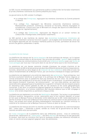 juin 2013AXE #3 - 26 -
Le GIE s’ouvre immédiatement aux partenaires publics (collectivités territoriales notamment)
et privés (membres volontaires du Comité présenté plus haut).
La gouvernance du GIE compte 3 collèges :
•	 Le collège des Entreprises, regroupant les membres volontaires du Comité présenté
ci-dessus.
•	 Le collège État, regroupant les Ministres concernés (Commerce extérieur,
Redressement productif, Commerce, Artisanat et Tourisme, Affaires étrangères et
européennes, Culture ainsi que le Ministère en charge des Sports et le Ministère en
charge de l’agroalimentaire).
•	 Le collège des Collectivités, regroupant les Régions et un certain nombre de
collectivités infrarégionales (métropoles notamment).
Le GIE permet à ses membres de réaliser des économies budgétaires immédiates en
mutualisant notamment certaines fonctions support. Les budgets ainsi économisés, ainsi que
les budgets apportés par les nouveaux membres publics et privés, permettent de lancer les
actions de gestion présentées ci-après.
La plateforme de marque
La plateforme de marque est la pierre angulaire de toute politique de marque, qu’il s’agisse
de marques commerciales ou de territoires. Son principe est simple : garantir dans toutes les
actions et toutes les communications d’une entité une cohérence absolue avec une feuille de
route partagée par tous (qui n’est autre dans le cas de la France que le récit économique).
La plateforme est une équipe restreinte chargée d’analyser les projets d’actions et de
communication du GIE et de ses partenariats dans ses différents domaines d’action (exportations,
tourisme, attractivité au sens large) et de s’assurer de leur cohérence entre elles et avec les
valeurs fondamentales de la Marque France, par une fonction d’analyse et d’appui permanent.
La plateforme est également une entité de négociation de partenariats. Toute entreprise, tout
territoire souhaitant bénéficier et participer à la politique de la Marque France négocie un
contrat directement avec la plateforme dans les domaines de son choix. Ce contrat définit
des droits et des obligations à la fois pour le GIE et pour le partenaire. Le partenaire apporte
des moyens (humains, financiers, de communication… sur une cible précise, qui peut être
sectorielle et/ou géographique) et la plateforme lui garantit l’utilisation de ses moyens propres
en résonance avec l’action globale du GIE sur les secteurs et les zones géographiques
concernés. C’est donc un partenariat gagnant-gagnant et durable qui s’installe. Il peut être
révisé régulièrement, à la lumière notamment des résultats obtenus que le GIE s’engage à
évaluer et à rendre disponible au partenaire chaque année.
La plateforme est également une entité de labellisation de projets. Tout acteur ou groupement
d’acteurs (publics, parapublics, privés, associatifs) peut à tout moment déposer un projet
en lien avec la Marque France et demander à être labellisé par le GIE. Cette labellisation lui
permet d’utiliser la force de la Marque France dans sa communication et ses partenariats. En
retour, ces projets sont autant de petits ambassadeurs individuels qui viennent renforcer la
visibilité et la cohérence de la Marque France en France et dans le monde.
La plateforme de marque est enfin la cheville ouvrière de la préparation du volet économique
des «  plans pays  », présentés ci-après, validés au niveau de la gouvernance du GIE de
manière annuelle et/ou pluriannuelle.
Le niveau d’exigence de la plateforme dans ses différentes actions  : mise en cohérence,
partenariats, labellisation et « plans pays », doit être très haut de manière à ne pas galvauder
la marque, mais bien au contraire d’en faire en quelques années une référence mondiale et
créer un cercle vertueux gagnant-gagnant avec les partenaires.
 