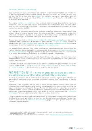 juin 2013AXE #3 - 27 -
Des « plans d’action » pays par pays
C’est au niveau de la gouvernance du GIE (donc en concertation entre l’État, les collectivités
et les acteurs privés) que doivent se prendre les décisions quant aux plans d’actions pays
par pays. Le GIE a pour objet de proposer ces plans au travers de négociations avec les
différents partenaires et de contribuer à leur mise en œuvre une fois qu’ils sont validés, tout
en évaluant leurs résultats.
Ces plans mettent en cohérence les secteurs économiques (exportations, tourisme,
attractivité) entre eux et avec d’autres aspects tout aussi importants dans les pays cibles
(arts et culture, diplomatie et influence…), c’est pour cette raison qu’ils dépassent le simple
cadre d’intervention du GIE.
Par « secteur », on entend exportations, tourisme ou encore attractivité, mais bien au delà,
au sein même de chacun de ces pôles  : les différentes filières industrielles ou de services
à l’export, l’attractivité auprès de tous les types d’investisseurs ou auprès des étudiants et
travailleurs étrangers, le tourisme classique, le tourisme d’affaires…
Chaque plan contient un nombre limité d’objectifs stratégiques partagés par les parties-
prenantes (État, collectivités et entreprises participantes), un plan d’actions cohérent et
opérationnel, une liste d’indicateurs de résultats, des moyens clairement identifiés (humains,
financiers ou de communication) et un engagement des partenaires.
Les Ambassadeurs dans les pays cibles sont chargés, dans une logique d’amplification des
«  plans d’actions des ambassades  » déjà existants, de s’assurer d’une bonne coordination
des acteurs localement, d’agir pour débloquer des situations si des difficultés se présentent,
et de suivre les indicateurs quantitatifs de réalisation de ces « plans pays ».
Les stratégies sectorielles restent quant à elles définies par les acteurs habituels, notamment
les Ministres de tutelle, dans la continuité des politiques engagées depuis l’été 2012 sur les
couples pays-marchés1
.
En matière d’export, l’approche lisible et coordonnée lancée par le gouvernement sur quatre
champs stratégiques : « mieux se nourrir », « mieux communiquer », «  mieux vivre en ville »
et « mieux se soigner », doit être reprise et amplifiée par ces plans.
Proposition n°11 : mettre en place des contrats pour inciter
à la cohérence entre l’État et les collectivités territoriales.
Afin que la cohérence de la politique de marque soit assurée, il paraît plus efficace que
les initiatives des collectivités publiques puissent s’exprimer sous l’ombrelle de la Marque
France.
À cet effet, il est proposé d’inscrire dans la loi de décentralisation une incitation pour une
collectivité territoriale de négocier et de faire valider sa démarche de marketing territorial par
les partenaires de la politique de Marque France afin de trouver les sujets qui donneraient
corps localement au récit économique Français. Les principales collectivités (les Régions et
métropoles) seraient amenées à signer avec le GIE un contrat sur le modèle du « contrat de
destination »2
en cours de mise en place dans le secteur du tourisme.
L’objet d’une telle incitation n’est pas de freiner ou de remettre en cause l’identité particulière
de tel ou tel territoire, qui est bien au contraire une grande force pour la Marque France, mais
plutôt de s’assurer de la cohérence des initiatives, gage d’une plus grande efficacité pour
l’ensemble des partenaires.
1	Communiqué de presse « Coupler l’offre française à la demande des pays » : Nicole Bricq, Ministre du Commerce extérieur,
présente ses priorités d’action», 3 décembre 2012.
2	Site officiel d’Atout France, agence de développement touristique de la France : http://www.atout-france.fr/contrats-destination
 