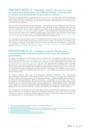 juin 2013AXE #3 - 28 -
Proposition n°12 :  évaluation interne : se doter d’un outil
de valorisation quantitative de la Marque France visant à piloter
et évaluer plus efficacement la politique de marque.
Dans les sociétés privées, la marque est un actif essentiel. Il existe depuis de nombreuses
années des méthodes d’évaluation quantitative de la valeur des marques. Ils sont destinés à
mieux gérer en interne la politique de marque en mesurant quantitativement le retour sur les
investissements effectués.
Dans un souci de bonne gestion et d’efficacité, il est nécessaire que la Marque France puisse
également être évaluée de manière régulière. Ce n’est pas la valeur absolue de la marque
qui est intéressante (car la valeur dépend du modèle et de la méthode choisis) mais c’est
l’outil de pilotage et d’évaluation qui en résulte  : il est possible de comparer des résultats
d’une année sur l’autre, de comparer la France avec d’autres pays, de mesurer la valeur pour
un secteur particulier ou sur une zone géographique particulière. C’est un facteur quantitatif
unifiant et partagé, comme l’est par exemple le PIB en macroéconomie.
Les méthodes et les données existent3
. En combinant le bon niveau de données économiques
quantitatives et des études de perception dans les pays cibles, en adoptant un modèle parmi
les nombreux existants, il est assez simple de mettre en place et de commencer à partager
cet indicateur. Il servirait de référence pour le pilotage et l’évaluation de la politique de
marque, secteur par secteur et pays par pays.
Proposition n°13 :  évaluation externe : choisir trois
classements internationaux pertinents pour fixer des objectifs
quantifiables.
À l’image du classement de Shanghaï dans le domaine de l’enseignement supérieur et de la
recherche, il existe de nombreux classements internationaux permettant d’évaluer l’attractivité
d’un territoire d’un point de vue économique. Certains de ces classements constituent une
référence pour les décideurs mondiaux et sont très abondamment relayés dans la presse
économique. La mission considère que, même si les critères de ces classements ne sont pas
toujours pertinents par rapport aux modèles économiques de certains pays, dont la France,
ils constituent de fait une référence et qu’il est donc important d’en prendre conscience et
de travailler à améliorer la position de notre pays sur les critères pour lesquels des mesures
peuvent être prises.
La mission propose donc que la concertation permette d’identifier trois classements
particulièrement significatifs, concernant soit des facteurs d’attractivité (avec des classements
du type « Ease of doing business » de la Banque mondiale4
, « World Competitiveness Report »5
du Forum Economique Mondial (WEF) ou encore le «  classement de l’innovation dans l’Union
européenne »6
de la Commission européenne) soit des facteurs de perception des marques pays
(on peut citer le « Country Brand Index » de FutureBrand7
, le « Nation Brands Index » de Anholt
– GfK – Roper8
ou encore le classement SERI-PCNB NBDO9
développé par le Samsung Economic
Research Institute à la demande du « Conseil présidentiel pour la Marque Corée du Sud »).
Ces classements ne doivent pas être considérés comme des références absolues ou uniques
pour la définition et la mise en œuvre de politiques publiques, mais il est important de les
connaître et d’avoir conscience de leur impact sur les décideurs économiques mondiaux et
plus globalement sur la perception de la Marque France.
3	V. Bastien, P.L. Dubourdeau et M. Leclère, La Marque France, Presses des Mines, 2011.
4	http://www.doingbusiness.org/rankings
5	 https://www.worldcompetitiveness.com/OnLine/App/Index.htm et http://reports.weforum.org/global-competitiveness-report-2012-2013/
6	http://ec.europa.eu/enterprise/policies/innovation/facts-figures-analysis/innovation-scoreboard/
7	 http://www.futurebrand.com/foresight/cbi
8	 http://www.gfkamerica.com/practice_areas/roper_pam/nbi_index/
9	http://www.asia.udp.cl/Informes/2013/KoreaEconomicTrends-SERI.pdf
 