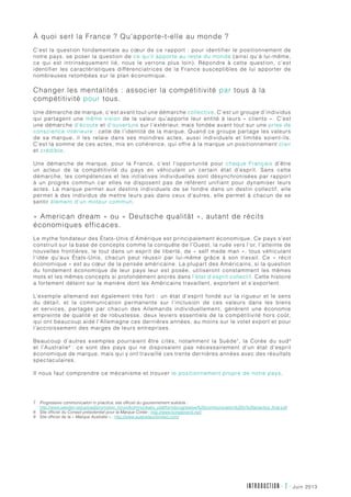 juin 2013INTRODUCTION - 2 -
À quoi sert la France ? Qu’apporte-t-elle au monde ?
C’est la question fondamentale au cœur de ce rapport : pour identifier le positionnement de
notre pays, se poser la question de ce qu’il apporte au reste du monde (ainsi qu’à lui-même,
ce qui est intrinsèquement lié, nous le verrons plus loin). Répondre à cette question, c’est
identifier les caractéristiques différenciatrices de la France susceptibles de lui apporter de
nombreuses retombées sur le plan économique.
Changer les mentalités : associer la compétitivité par tous à la
compétitivité pour tous.
Une démarche de marque, c’est avant tout une démarche collective. C’est un groupe d’individus
qui partagent une même vision de la valeur qu’apporte leur entité à leurs « clients ». C’est
une démarche d’écoute et d’ouverture sur l’extérieur, mais fondée avant tout sur une prise de
conscience intérieure : celle de l’identité de la marque. Quand ce groupe partage les valeurs
de sa marque, il les relaie dans ses moindres actes, aussi individuels et limités soient-ils.
C’est la somme de ces actes, mis en cohérence, qui offre à la marque un positionnement clair
et crédible.
Une démarche de marque, pour la France, c’est l’opportunité pour chaque Français d’être
un acteur de la compétitivité du pays en véhiculant un certain état d’esprit. Sans cette
démarche, les compétences et les initiatives individuelles sont désynchronisées par rapport
à un progrès commun car elles ne disposent pas de référent unifiant pour dynamiser leurs
actes. La marque permet aux destins individuels de se fondre dans un destin collectif, elle
permet à des individus de mettre leurs pas dans ceux d’autres, elle permet à chacun de se
sentir élément d’un moteur commun.
« American dream » ou « Deutsche qualität », autant de récits
économiques efficaces.
Le mythe fondateur des États-Unis d’Amérique est principalement économique. Ce pays s’est
construit sur la base de concepts comme la conquête de l’Ouest, la ruée vers l’or, l’atteinte de
nouvelles frontières, le tout dans un esprit de liberté, de « self made man », tous véhiculant
l’idée qu’aux États-Unis, chacun peut réussir par lui-même grâce à son travail. Ce «  récit
économique » est au cœur de la pensée américaine. La plupart des Américains, si la question
du fondement économique de leur pays leur est posée, utiliseront constamment les mêmes
mots et les mêmes concepts si profondément ancrés dans l’état d’esprit collectif. Cette histoire
a fortement déteint sur la manière dont les Américains travaillent, exportent et s’exportent.
L’exemple allemand est également très fort : un état d’esprit fondé sur la rigueur et le sens
du détail, et la communication permanente sur l’inclusion de ces valeurs dans les biens
et services, partagés par chacun des Allemands individuellement, génèrent une économie
empreinte de qualité et de robustesse, deux leviers essentiels de la compétitivité hors coût,
qui ont beaucoup aidé l’Allemagne ces dernières années, au moins sur le volet export et pour
l’accroissement des marges de leurs entreprises.
Beaucoup d’autres exemples pourraient être cités, notamment la Suède7
, la Corée du sud8
et l’Australie9
: ce sont des pays qui ne disposaient pas nécessairement d’un état d’esprit
économique de marque, mais qui y ont travaillé ces trente dernières années avec des résultats
spectaculaires.
Il nous faut comprendre ce mécanisme et trouver le positionnement propre de notre pays.
7	Progressive communication in practice, site officiel du gouvernement suédois :
http://www.sweden.se/upload/promotion_forum/kommunikativ_plattform/progressive%20communication%20in%20practice_final.pdf
8	Site officiel du Conseil présidentiel pour la Marque Corée : http://www.koreabrand.net/
9	Site officiel de la « Marque Australie » : http://www.australiaunlimited.com/
 