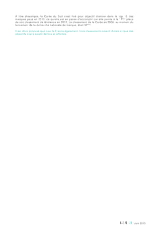 juin 2013AXE #3 - 29 -
À titre d’exemple, la Corée du Sud s’est fixé pour objectif d’entrer dans le top 15 des
marques pays en 2013, ce qu’elle est en passe d’accomplir car elle pointe à la 17ème
place
de son classement de référence en 2012. Le classement de la Corée en 2008, au moment du
lancement de la démarche nationale de marque, était 32ème
.
Il est donc proposé que pour la France également, trois classements soient choisis et que des
objectifs clairs soient définis et affichés.
 