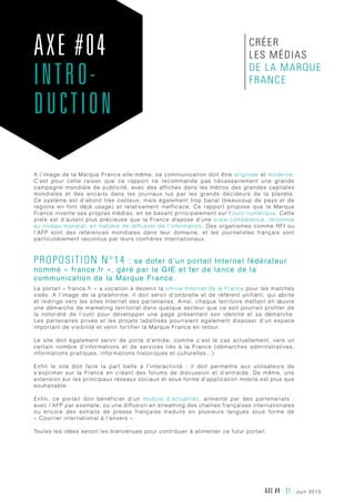 juin 2013AXE #4 - 31 -
A l’image de la Marque France elle-même, sa communication doit être originale et moderne.
C’est pour cette raison que ce rapport ne recommande pas nécessairement une grande
campagne mondiale de publicité, avec des affiches dans les métros des grandes capitales
mondiales et des encarts dans les journaux lus par les grands décideurs de la planète.
Ce système est d’abord très coûteux, mais également trop banal (beaucoup de pays et de
régions en font déjà usage) et relativement inefficace. Ce rapport propose que la Marque
France invente ses propres médias, en se basant principalement sur l’outil numérique. Cette
piste est d’autant plus précieuse que la France dispose d’une vraie compétence, reconnue
au niveau mondial, en matière de diffusion de l’information. Des organismes comme RFI ou
l’AFP sont des références mondiales dans leur domaine, et les journalistes français sont
particulièrement reconnus par leurs confrères internationaux.
Proposition n°14 : se doter d’un portail Internet fédérateur
nommé « france.fr », géré par le GIE et fer de lance de la
communication de la Marque France.
Le portail « france.fr » a vocation à devenir la vitrine Internet de la France pour les marchés
visés. A l’image de la plateforme, il doit servir d’ombrelle et de référent unifiant, qui abrite
et redirige vers les sites Internet des partenaires. Ainsi, chaque territoire mettant en œuvre
une démarche de marketing territorial dans quelque secteur que ce soit pourrait profiter de
la notoriété de l’outil pour développer une page présentant son identité et sa démarche.
Les partenaires privés et les projets labellisés pourraient également disposer d’un espace
important de visibilité et venir fortifier la Marque France en retour.
Le site doit également servir de porte d’entrée, comme c’est le cas actuellement, vers un
certain nombre d’informations et de services liés à la France (démarches administratives,
informations pratiques, informations historiques et culturelles…)
Enfin le site doit faire la part belle à l’interactivité  : il doit permettre aux utilisateurs de
s’exprimer sur la France en créant des forums de discussion et d’entraide. De même, une
extension sur les principaux réseaux sociaux et sous forme d’application mobile est plus que
souhaitable.
Enfin, ce portail doit bénéficier d’un module d’actualités, alimenté par des partenariats  :
avec l’AFP par exemple, ou une diffusion en streaming des chaînes françaises internationales
ou encore des extraits de presse française traduits en plusieurs langues sous forme de
« Courrier international à l’envers ».
Toutes les idées seront les bienvenues pour contribuer à alimenter ce futur portail.
AXE #04
INTRO-
DUCTION
créer
les médias
de la Marque
France
 