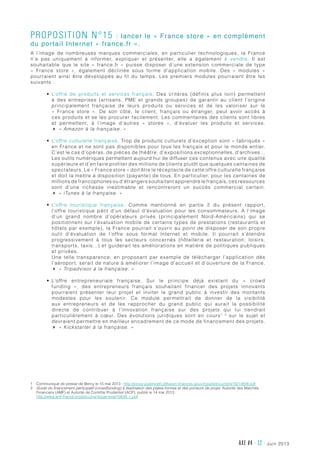 juin 2013AXE #4 - 32 -
Proposition n°15 : lancer le « France store » en complément
du portail Internet « france.fr ».
A l’image de nombreuses marques commerciales, en particulier technologiques, la France
n’a pas uniquement à informer, expliquer et présenter, elle a également à vendre. Il est
souhaitable que le site «  france.fr  » puisse disposer d’une extension commerciale de type
«  France store  », également déclinée sous forme d’application mobile. Des «  modules  »
pourraient ainsi être développés au fil du temps. Les premiers modules pourraient être les
suivants :
•	 L’offre de produits et services français. Des critères (définis plus loin) permettent
à des entreprises (artisans, PME et grands groupes) de garantir au client l’origine
principalement française de leurs produits ou services et de les valoriser sur le
«  France store  ». De son côté, le client, français ou étranger, peut avoir accès à
ces produits et se les procurer facilement. Les commentaires des clients sont libres
et permettent, à l’image d’autres «  stores  », d’évaluer les produits et services.
4 « Amazon à la française. »
•	 L’offre culturelle française. Trop de produits culturels d’exception sont « fabriqués »
en France et ne sont pas disponibles pour tous les français et pour le monde entier.
C’est le cas d’opéras, de pièces de théâtre, d’expositions exceptionnelles, d’archives…
Les outils numériques permettent aujourd’hui de diffuser ces contenus avec une qualité
supérieure et d’en faire profiter des millions de clients plutôt que quelques centaines de
spectateurs. Le « France store » doit être le réceptacle de cette offre culturelle française
et doit la mettre à disposition (payante) de tous. En particulier, pour les centaines de
millions de francophones ou d’étrangers souhaitant apprendre le français, ces ressources
sont d’une richesse inestimable et rencontreront un succès commercial certain.
4 « iTunes à la française. »
•	 L’offre touristique française. Comme mentionné en partie 2 du présent rapport,
l’offre touristique pâtit d’un défaut d’évaluation pour les consommateurs. A l’image
d’un grand nombre d’opérateurs privés (principalement Nord-Américains) qui se
positionnent sur l’évaluation mobile de certains types de prestations (restaurants et
hôtels par exemple), la France pourrait s’ouvrir au point de disposer de son propre
outil d’évaluation de l’offre sous format Internet et mobile. Il pourrait s’étendre
progressivement à tous les secteurs concernés (hôtellerie et restauration, loisirs,
transports, taxis…) et guiderait les améliorations en matière de politiques publiques
et privées.
Une telle transparence, en proposant par exemple de télécharger l’application dès
l’aéroport, serait de nature à améliorer l’image d’accueil et d’ouverture de la France.
4 « Tripadvisor à la française. »
•	 L’offre entrepreneuriale française. Sur le principe déjà existant du «  crowd
funding  », des entrepreneurs français souhaitant financer des projets innovants
pourraient présenter leur projet et inviter le grand public à investir des montants
modestes pour les soutenir. Ce module permettrait de donner de la visibilité
aux entrepreneurs et de les rapprocher du grand public qui aurait la possibilité
directe de contribuer à l’innovation française sur des projets qui lui tiendrait
particulièrement à cœur. Des évolutions juridiques sont en cours1, 2
sur le sujet et
devraient permettre en meilleur encadrement de ce mode de financement des projets.
4 « Kickstarter à la française. »
1	Communiqué de presse de Bercy le 15 mai 2013 : http://proxy-pubminefi.diffusion.finances.gouv.fr/pub/document/18/14938.pdf
2	Guide du financement participatif (crowdfunding) à destination des plates-formes et des porteurs de projet, Autorité des Marchés
Financiers (AMF) et Autorité de Contrôle Prudentiel (ACP), publié le 14 mai 2013 :
http://www.amf-france.org/documents/general/10839_1.pdf
 