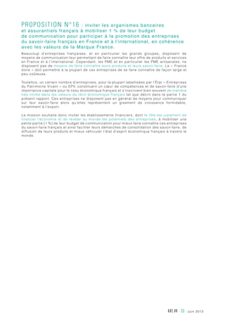 juin 2013AXE #4 - 33 -
Proposition n°16 : inviter les organismes bancaires
et assurantiels français à mobiliser 1 % de leur budget
de communication pour participer à la promotion des entreprises
du savoir-faire français en France et à l’international, en cohérence
avec les valeurs de la Marque France.
Beaucoup d’entreprises françaises, et en particulier les grands groupes, disposent de
moyens de communication leur permettant de faire connaître leur offre de produits et services
en France et à l’international. Cependant, les PME et en particulier les PME artisanales, ne
disposent pas de moyens de faire connaître leurs produits et leurs savoir-faire. Le « France
store » doit permettre à la plupart de ces entreprises de se faire connaître de façon large et
peu coûteuse.
Toutefois, un certain nombre d’entreprises, pour la plupart labellisées par l’État « Entreprises
du Patrimoine Vivant » ou EPV, constituent un cœur de compétences et de savoir-faire d’une
importance capitale pour le tissu économique français et s’inscrivent bien souvent de manière
très intime dans les valeurs du récit économique français tel que décrit dans la partie 1 du
présent rapport. Ces entreprises ne disposent pas en général de moyens pour communiquer
sur leur savoir-faire alors qu’elles représentent un gisement de croissance formidable,
notamment à l’export.
La mission souhaite donc inviter les établissements financiers, dont le rôle est justement de
financer l’économie et de révéler au monde les potentiels des entreprises, à mobiliser une
petite partie (1 %) de leur budget de communication pour mieux faire connaître ces entreprises
du savoir-faire français et ainsi faciliter leurs démarches de consolidation des savoir-faire, de
diffusion de leurs produits et mieux véhiculer l’état d’esprit économique français à travers le
monde.
 