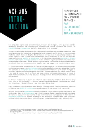 juin 2013AXE #5 - 35 -
Les enquêtes auprès des consommateurs, français et étrangers, ainsi que les grandes
tendances mondiales de consommation, montrent une volonté croissante de lisibilité, de
traçabilité et de transparence1
de l’offre de produits et de services.
Au-delà du secteur de l’alimentation, pour lequel la question de la traçabilité est essentielle, c’est
pour l’ensemble des produits et services que cette nécessité se fait sentir. Le consommateur
moderne est en demande de plus d’informations sur la portée et les conséquences de son
acte d’achat. En clair, ce n’est plus simplement la nature du produit et son prix qui importent
mais également sa qualité, sa provenance et de manière croissante son contenu en emplois
français, son impact écologique et social. Cette tendance rejoint clairement les propositions
développées dans l’axe 2 de ce rapport sur la prise de conscience et la responsabilisation
du citoyen dans son comportement de tous les jours par rapport à la compétitivité du pays.
La situation actuelle, en particulier en France, est très complexe. Les informations disponibles
pour les consommateurs sont peu lisibles (multiplication de labels concernant la qualité et l’origine
des produits) et n’inspirent pas la confiance2
des consommateurs, qu’ils soient Français ou
étrangers. Le concept même de « Made in France », comme l’explique très bien le rapport Jégo3
, est sujet à caution car il se fonde sur des critères complexes (douaniers et issus du
droit international et européen). De plus, il est purement déclaratif et difficile à contrôler
efficacement.
La mission ne souhaite en aucun cas refaire le travail produit par l’étude de la mission Jégo
qui a posé le bon diagnostic. La mission partage cette analyse et a conscience des limites
des étiquetages « Made in France » sur cette base déclarative.
Il est nécessaire, pour que l’offre de la Marque France (« l’offre France ») soit bien identifiée
et légitime, de rétablir la confiance dans ces aspects de marquage et de traçabilité.
De plus, introduire la transparence dans la chaîne de valeur est susceptible de jouer un rôle
déterminant dans la différenciation de l’offre française. Face à ces tendances mondiales,
la France a aujourd’hui les moyens de se positionner aux avant-postes et d’en retirer de
nombreux bénéfices en termes d’image et de retombées commerciales. Les principaux
acteurs industriels concernés en sont maintenant convaincus et sont prêts à jouer le jeu.
1	Yves Jégo, « En finir avec la mondialisation anonyme », Rapport au Président de la République, Mai 2010.
2	Jean-Claude Karpeles, « Au delà du Made in France, la Global Quality », rapport de la Chambre de Commerce et d’Industrie de
Paris, Septembre 2012.
3	Yves Jégo, « En finir avec la mondialisation anonyme », Rapport au Président de la République, Mai 2010.
AXE #05
INTRO-
DUCTION
renforcer
la confiance
en « l’offre
France »
par
la lisibilité
et la
transparence
 