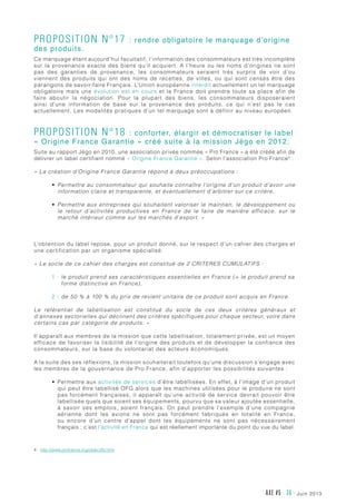 juin 2013AXE #5 - 36 -
Proposition n°17 : rendre obligatoire le marquage d’origine
des produits.
Ce marquage étant aujourd’hui facultatif, l’information des consommateurs est très incomplète
sur la provenance exacte des biens qu’il acquiert. A l’heure ou les noms d’origines ne sont
pas des garanties de provenance, les consommateurs seraient très surpris de voir d’ou
viennent des produits qui ont des noms de recettes, de villes, ou qui sont censés être des
parangons de savoir-faire Français. L’Union européenne interdit actuellement un tel marquage
obligatoire mais une évolution est en cours et la France doit prendre toute sa place afin de
faire aboutir la négociation. Pour la plupart des biens, les consommateurs disposeraient
ainsi d’une information de base sur la provenance des produits, ce qui n’est pas le cas
actuellement. Les modalités pratiques d’un tel marquage sont à définir au niveau européen.
Proposition n°18 : conforter, élargir et démocratiser le label
« Origine France Garantie » créé suite à la mission Jégo en 2012.
Suite au rapport Jégo en 2010, une association privée nommée « Pro France » a été créée afin de
délivrer un label certifiant nommé « Origine France Garantie ». Selon l’association Pro France4
 :
« La création d’Origine France Garantie répond à deux préoccupations :
•	 Permettre au consommateur qui souhaite connaître l’origine d’un produit d’avoir une
information claire et transparente, et éventuellement d’arbitrer sur ce critère,
•	 Permettre aux entreprises qui souhaitent valoriser le maintien, le développement ou
le retour d’activités productives en France de le faire de manière efficace, sur le
marché intérieur comme sur les marchés d’export. »
L’obtention du label repose, pour un produit donné, sur le respect d’un cahier des charges et
une certification par un organisme spécialisé.
« Le socle de ce cahier des charges est constitué de 2 CRITERES CUMULATIFS :  
1 - le produit prend ses caractéristiques essentielles en France (= le produit prend sa
forme distinctive en France),
2 - de 50 % à 100 % du prix de revient unitaire de ce produit sont acquis en France.
Le référentiel de labellisation est constitué du socle de ces deux critères généraux et
d’annexes sectorielles qui déclinent des critères spécifiques pour chaque secteur, voire dans
certains cas par catégorie de produits. »
Il apparaît aux membres de la mission que cette labellisation, totalement privée, est un moyen
efficace de favoriser la lisibilité de l’origine des produits et de développer la confiance des
consommateurs, sur la base du volontariat des acteurs économiques.
A la suite des ses réflexions, la mission souhaiterait toutefois qu’une discussion s’engage avec
les membres de la gouvernance de Pro France, afin d’apporter les possibilités suivantes :
•	 Permettre aux activités de services d’être labellisées. En effet, à l’image d’un produit
qui peut être labellisé OFG alors que les machines utilisées pour le produire ne sont
pas forcément françaises, il apparaît qu’une activité de service devrait pouvoir être
labellisée quels que soient ses équipements, pourvu que sa valeur ajoutée essentielle,
à savoir ses emplois, soient français. On peut prendre l’exemple d’une compagnie
aérienne dont les avions ne sont pas forcément fabriqués en totalité en France,
ou encore d’un centre d’appel dont les équipements ne sont pas nécessairement
français : c’est l’activité en France qui est réellement importante du point du vue du label.
4	http://www.profrance.org/objectifs.html
 