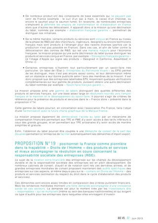 juin 2013AXE #5 - 37 -
•	 De nombreux produit ont des composants de base essentiels qui ne peuvent pas
venir de France (exemple  : le cuir d’un sac à main, le cacao d’un chocolat, ou
encore le saumon pour le saumon fumé). En revanche, de nombreuses entreprises
s’emploient à défendre les emplois de transformation et d’élaboration en France
alors que d’autres les délocalisent. Il apparaît donc à la mission qu’une déclinaison
du label, nommée par exemple «  élaboration française garantie  », permettrait de
distinguer ces initiatives.
•	 De la même manière, certains produits ou services sont conçus en France au niveau
de la phase de RD par des chercheurs, ingénieurs, designers ou encore techniciens
français mais sont produits à l’étranger pour des raisons diverses (parfois car la
production n’est pas possible en France). Dans ces cas, et afin de lutter contre la
délocalisation des centres de RD, qui est une menace majeure pour l’économie
française, la mission propose qu’une autre déclinaison du label puisse distinguer les
produits et services conçus en France, par exemple « Conception française garantie »
(à l’image d’Apple qui signe ses produits  «  Designed in California, Assembled in
China »).
•	 Certaines entreprises s’illustrent tout particulièrement par un savoir-faire très
particulier. Un label de l’État (« Entreprises du Patrimoine Vivant » ou EPV) permet
de les distinguer, mais n’est pas encore assez connu, et leur dénomination même
est un obstacle a leur bonne publicité selon l’avis des membres de la mission. Il est
donc proposé que des entreprises labellisées EPV, moyennant quelques vérifications
complémentaires sur leur gamme de produits, puissent obtenir une autre déclinaison
du label nommée par exemple « Savoir-faire français garanti ».
La mission propose ainsi une gamme de labels distinguant des qualités différentes des
produits et services français, sur une base assez large et résolument tournée vers l’emploi
français et le maintien et le développement du savoir-faire. Il pourrait s’agir de critères de
référence pour la présence de produits et services dans le « France store » présenté dans la
proposition n°14.
Cette gamme de labels pourrait, en concertation avec l’association Pro France, faire l’objet
d’une harmonisation avec la future charte graphique de la Marque France.
La mission propose également  de démocratiser l’accès au label par un mécanisme de
compensation financière permettant aux TPE et PME d’y avoir accès à des tarifs inférieurs à
ceux des grands groupes, et en permettant aux TPE artisanales d’y avoir accès de manière
simplifiée et gratuite.
Enfin, l’obtention du label pourrait être couplée à une démarche de conseil de la part des
Douanes permettant à l’entreprise de faciliter automatiquement ses démarches d’import-export.
Proposition n°19 : positionner la France comme pionnière
dans la traçabilité « Droits de l’Homme » des produits et services
et mieux accompagner la révolution en cours concernant la
responsabilité sociétale des entreprises (RSE).
Le sujet de la notation extra-financière des entreprises sur les champs du développement
durable et de la responsabilité sociétale des entreprises est en plein développement. De
nombreux cabinets de conseil, d’audit et de notation sont nés ces dernières années, et de
grandes entreprises mondiales de conseil proposent maintenant des audits spécifiques des
entreprises sur ces aspects, et même depuis peu sur le « contenu en Droits de l’Homme » des
produits et services (estimation du respect du droit dans le cycle d’élaboration des produits
et services).
Ces démarches sont encore assez timides en comparaison des critères purement financiers.
Mais les tendances mondiales montrent une forte demande accompagnée d’une croissance
solide de ces secteurs. La demande est pour le moment tirée par les investisseurs dits
« responsables » qui se multiplient (même au sein des banques traditionnelles) et qui exigent
ce type d’audits pour les entreprises dans lesquelles elles envisagent d’investir.
 