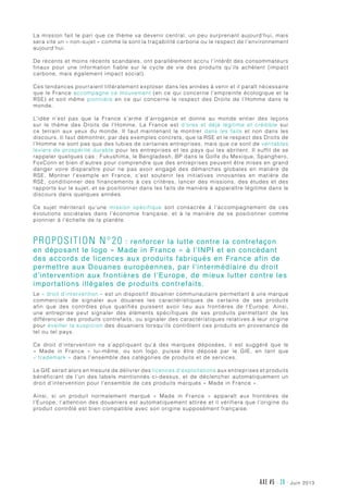 juin 2013AXE #5 - 38 -
La mission fait le pari que ce thème va devenir central, un peu surprenant aujourd’hui, mais
sera vite un « non-sujet » comme le sont la traçabilité carbone ou le respect de l’environnement
aujourd’hui.
De récents et moins récents scandales, ont parallèlement accru l’intérêt des consommateurs
finaux pour une information fiable sur le cycle de vie des produits qu’ils achètent (impact
carbone, mais également impact social).
Ces tendances pourraient littéralement exploser dans les années à venir et il paraît nécessaire
que le France accompagne ce mouvement (en ce qui concerne l’empreinte écologique et la
RSE) et soit même pionnière en ce qui concerne le respect des Droits de l’Homme dans le
monde.
L’idée n’est pas que la France s’arme d’arrogance et donne au monde entier des leçons
sur le thème des Droits de l’Homme. La France est d’ores et déjà légitime et crédible sur
ce terrain aux yeux du monde. Il faut maintenant le montrer dans les faits et non dans les
discours. Il faut démontrer, par des exemples concrets, que la RSE et le respect des Droits de
l’Homme ne sont pas que des lubies de certaines entreprises, mais que ce sont de véritables
leviers de prospérité durable pour les entreprises et les pays qui les abritent. Il suffit de se
rappeler quelques cas : Fukushima, le Bengladesh, BP dans le Golfe du Mexique, Spanghero,
FoxConn et bien d’autres pour comprendre que des entreprises peuvent être mises en grand
danger voire disparaître pour ne pas avoir engagé des démarches globales en matière de
RSE. Montrer l’exemple en France, c’est soutenir les initiatives innovantes en matière de
RSE, conditionner des financements à ces critères, lancer des missions, des études et des
rapports sur le sujet, et se positionner dans les faits de manière à apparaître légitime dans le
discours dans quelques années.
Ce sujet mériterait qu’une mission spécifique soit consacrée à l’accompagnement de ces
évolutions sociétales dans l’économie française, et à la manière de se positionner comme
pionnier à l’échelle de la planète.
Proposition n°20 : renforcer la lutte contre la contrefaçon
en déposant le logo « Made in France » à l’INPI et en concédant
des accords de licences aux produits fabriqués en France afin de
permettre aux Douanes européennes, par l’intermédiaire du droit
d’intervention aux frontières de l’Europe, de mieux lutter contre les
importations illégales de produits contrefaits.
Le « droit d’intervention » est un dispositif douanier communautaire permettant à une marque
commerciale de signaler aux douanes les caractéristiques de certains de ses produits
afin que des contrôles plus qualifiés puissent avoir lieu aux frontières de l’Europe. Ainsi,
une entreprise peut signaler des éléments spécifiques de ses produits permettant de les
différencier des produits contrefaits, ou signaler des caractéristiques relatives à leur origine
pour éveiller la suspicion des douaniers lorsqu’ils contrôlent ces produits en provenance de
tel ou tel pays.
Ce droit d’intervention ne s’appliquant qu’à des marques déposées, il est suggéré que le
«  Made in France  » lui-même, ou son logo, puisse être déposé par le GIE, en tant que
« trademark » dans l’ensemble des catégories de produits et de services.
Le GIE serait alors en mesure de délivrer des licences d’exploitations aux entreprises et produits
bénéficiant de l’un des labels mentionnés ci-dessus, et de déclencher automatiquement un
droit d’intervention pour l’ensemble de ces produits marqués « Made in France ».
Ainsi, si un produit normalement marqué «  Made in France  » apparaît aux frontières de
l’Europe, l’attention des douaniers est automatiquement attirée et il vérifiera que l’origine du
produit contrôlé est bien compatible avec son origine supposément française.
 