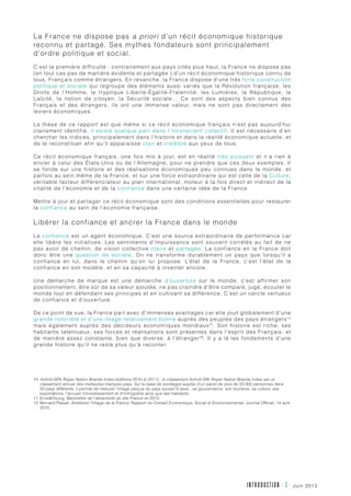 juin 2013INTRODUCTION - 3 -
La France ne dispose pas a priori d’un récit économique historique
reconnu et partagé. Ses mythes fondateurs sont principalement
d’ordre politique et social.
C’est la première difficulté : contrairement aux pays cités plus haut, la France ne dispose pas
(en tout cas pas de manière évidente et partagée ) d’un récit économique historique connu de
tous, Français comme étrangers. En revanche, la France dispose d’une très forte construction
politique et sociale qui regroupe des éléments aussi variés que la Révolution française, les
Droits de l’Homme, le tryptique Liberté-Égalité-Fraternité, les Lumières, la République, la
Laïcité, la notion de citoyen, la Sécurité sociale… Ce sont des aspects bien connus des
Français et des étrangers, ils ont une immense valeur, mais ne sont pas directement des
leviers économiques.
La thèse de ce rapport est que même si ce récit économique français n’est pas aujourd’hui
clairement identifié, il existe quelque part dans l’inconscient collectif. Il est nécessaire d’en
chercher les indices, principalement dans l’histoire et dans la réalité économique actuelle, et
de le reconstituer afin qu’il apparaisse clair et crédible aux yeux de tous.
Ce récit économique français, une fois mis à jour, est en réalité très puissant et n’a rien à
envier à celui des États-Unis ou de l’Allemagne, pour ne prendre que ces deux exemples. Il
se fonde sur une histoire et des réalisations économiques peu connues dans le monde, et
parfois au sein même de la France, et sur une force extraordinaire qui est celle de la Culture,
véritable facteur différenciateur au plan international, moteur à la fois direct et indirect de la
vitalité de l’économie et de la confiance dans une certaine idée de la France.
Mettre à jour et partager ce récit économique sont des conditions essentielles pour restaurer
la confiance au sein de l’économie française.
Libérer la confiance et ancrer la France dans le monde
La confiance est un agent économique. C’est une source extraordinaire de performance car
elle libère les initiatives. Les sentiments d’impuissance sont souvent corrélés au fait de ne
pas avoir de chemin, de vision collective claire et partagée. La confiance en la France doit
donc être une question de société. On ne transforme durablement un pays que lorsqu’il a
confiance en lui, dans le chemin qu’on lui propose. L’état de la France, c’est l’état de la
confiance en son modèle, et en sa capacité à inventer encore.
Une démarche de marque est une démarche d’ouverture sur le monde, c’est affirmer son
positionnement, être sûr de sa valeur ajoutée, ne pas craindre d’être comparé, jugé, écouter le
monde tout en défendant ses principes et en cultivant sa différence. C’est un cercle vertueux
de confiance et d’ouverture.
De ce point de vue, la France part avec d’immenses avantages car elle jouit globalement d’une
grande notoriété et d’une image relativement bonne auprès des peuples des pays étrangers10
mais également auprès des décideurs économiques mondiaux11
. Son histoire est riche, ses
habitants talentueux, ses forces et réalisations sont présentes dans l’esprit des Français, et
de manière assez constante, bien que diverse, à l’étranger12
. Il y a là les fondements d’une
grande histoire qu’il ne reste plus qu’à raconter.
10	Anholt-GFK Roper Nation Brands Index (éditions 2010 et 2011) : le classement Anholt-GfK Roper Nation Brands Index est un
classement annuel des meilleures marques pays. Sur la base de sondages auprès d’un panel de plus de 20.000 personnes dans
20 pays différents, il permet de mesurer l’image perçue du pays suivant 6 axes : sa gouvernance, son tourisme, sa culture, ses
exportations, l’accueil d’investissement et d’immigrants ainsi que ses habitants.
11	ErnstYoung, Baromètre de l’attractivité du site France en 2012.
12	Bernard Plasait, Améliorer l’image de la France, Rapport du Conseil Economique, Social et Environnemental, Journal Officiel, 14 avril
2010.
 