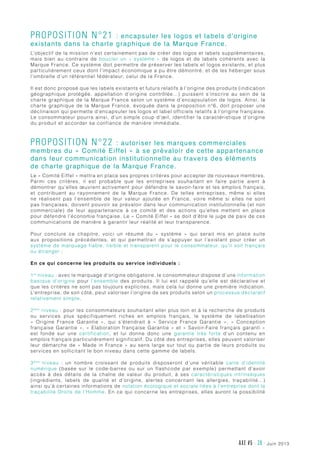 juin 2013AXE #5 - 39 -
Proposition n°21 : encapsuler les logos et labels d’origine
existants dans la charte graphique de la Marque France.
L’objectif de la mission n’est certainement pas de créer des logos et labels supplémentaires,
mais bien au contraire de boucler un «  système  » de logos et de labels cohérents avec la
Marque France. Ce système doit permettre de préserver les labels et logos existants, et plus
particulièrement ceux dont l’impact économique a pu être démontré, et de les héberger sous
l’ombrelle d’un référentiel fédérateur, celui de la France.
Il est donc proposé que les labels existants et futurs relatifs à l’origine des produits (indication
géographique protégée, appellation d’origine contrôlée…) puissent s’inscrire au sein de la
charte graphique de la Marque France selon un système d’encapsulation de logos. Ainsi, la
charte graphique de la Marque France, évoquée dans la proposition n°6, doit proposer une
déclinaison qui permette d’encapsuler les logos et label officiels relatifs à l’origine française.
Le consommateur pourra ainsi, d’un simple coup d’œil, identifier la caractéristique d’origine
du produit et accorder sa confiance de manière immédiate.
Proposition n°22 : autoriser les marques commerciales
membres du « Comité Eiffel » à se prévaloir de cette appartenance
dans leur communication institutionnelle au travers des éléments
de charte graphique de la Marque France.
Le « Comité Eiffel » mettra en place ses propres critères pour accepter de nouveaux membres.
Parmi ces critères, il est probable que les entreprises souhaitant en faire partie aient à
démontrer qu’elles œuvrent activement pour défendre le savoir-faire et les emplois français,
et contribuent au rayonnement de la Marque France. De telles entreprises, même si elles
ne réalisent pas l’ensemble de leur valeur ajoutée en France, voire même si elles ne sont
pas françaises, doivent pouvoir se prévaloir dans leur communication institutionnelle (et non
commerciale) de leur appartenance à ce comité et des actions qu’elles mettent en place
pour défendre l’économie française. Le « Comité Eiffel » se doit d’être le juge de paix de ces
communications de manière à garantir leur réalité et leur transparence.
Pour conclure ce chapitre, voici un résumé du «  système  » qui serait mis en place suite
aux propositions précédentes, et qui permettrait de s’appuyer sur l’existant pour créer un
système de marquage fiable, lisible et transparent pour le consommateur, qu’il soit français
ou étranger :
En ce qui concerne les produits ou service individuels :
1er
niveau : avec le marquage d’origine obligatoire, le consommateur dispose d’une information
basique d’origine pour l’ensemble des produits. Il lui est rappelé qu’elle est déclarative et
que les critères ne sont pas toujours explicites, mais cela lui donne une première indication.
L’entreprise, de son côté, peut valoriser l’origine de ses produits selon un processus déclaratif
relativement simple.
2ème
niveau : pour les consommateurs souhaitant aller plus loin et à la recherche de produits
ou services plus spécifiquement riches en emplois français, le système de labellisation
«  Origine France Garantie  », qui s’étendrait à «  Service France Garantie  », «  Conception
française Garantie », « Elaboration française Garantie » et « Savoir-Faire français garanti »
est fondé sur une certification, et lui donne donc une garantie très forte d’un contenu en
emplois français particulièrement significatif. Du côté des entreprises, elles peuvent valoriser
leur démarche de « Made in France » au sens large sur tout ou partie de leurs produits ou
services en sollicitant le bon niveau dans cette gamme de labels.
3ème
niveau  : un nombre croissant de produits disposeront d’une véritable carte d’identité
numérique (basée sur le code-barres ou sur un flashcode par exemple) permettant d’avoir
accès à des détails de la chaîne de valeur du produit, à ses caractéristiques intrinsèques
(ingrédients, labels de qualité et d’origine, alertes concernant les allergies, traçabilité…)
ainsi qu’à certaines informations de notation écologique et sociale liées à l’entreprise dont la
traçabilité Droits de l’Homme. En ce qui concerne les entreprises, elles auront la possibilité
 