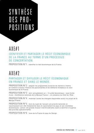 juin 2013Synthèse des propositions - 42 -
Axe#1
identifier et partager le récit économique
de la France au terme d’un processus
de concertation.
Proposition n°1 : identifier le récit économique de la France.
Axe#2
partager et diffuser le récit économique
en France et dans le monde.
Proposition n°2 : adapter les programmes scolaires de manière à mettre
en lumière à travers l’histoire les personnalités et les éléments fondateurs du récit
économique de la France.
Proposition n°3 : tenir annuellement un « 14 juillet économique » sous forme
d’une « Conférence nationale de la Marque France », en présence du Chef de l’État.
Proposition n°4 : mobiliser toutes les énergies disponibles autour du projet de la
Marque France.
Proposition n°5 : faire du sujet de l’accueil une priorité nationale en
reconnaissant son rôle fondamental dans le rayonnement du pays et ses retombées
économiques. Lancer une grande mission interministérielle visant à identifier d’urgence
des priorités opérationnelles.
Proposition n°6 : faire de la France le pays du Design.
Synthèse
DES pro-
positions
 