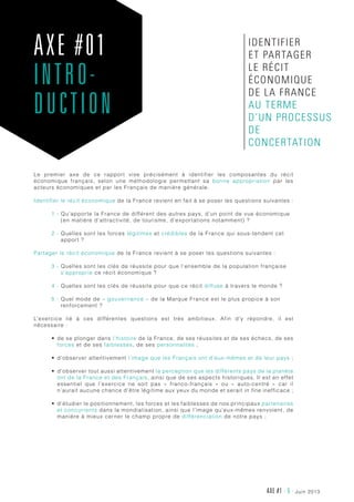 AXE #1 - 5 - juin 2013
Le premier axe de ce rapport vise précisément à identifier les composantes du récit
économique français, selon une méthodologie permettant sa bonne appropriation par les
acteurs économiques et par les Français de manière générale.
Identifier le récit économique de la France revient en fait à se poser les questions suivantes :
1 - Qu’apporte la France de différent des autres pays, d’un point de vue économique
(en matière d’attractivité, de tourisme, d’exportations notamment) ?
2 - Quelles sont les forces légitimes et crédibles de la France qui sous-tendent cet
apport ?
Partager le récit économique de la France revient à se poser les questions suivantes :
3 - Quelles sont les clés de réussite pour que l’ensemble de la population française
s’approprie ce récit économique ?
4 - Quelles sont les clés de réussite pour que ce récit diffuse à travers le monde ?
5 - Quel mode de « gouvernance » de la Marque France est le plus propice à son
renforcement ?
L’exercice lié à ces différentes questions est très ambitieux. Afin d’y répondre, il est
nécessaire :
•	 de se plonger dans l’histoire de la France, de ses réussites et de ses échecs, de ses
forces et de ses faiblesses, de ses personnalités ;
•	 d’observer attentivement l’image que les Français ont d’eux-mêmes et de leur pays ;
•	 d’observer tout aussi attentivement la perception que les différents pays de la planète
ont de la France et des Français, ainsi que de ses aspects historiques. Il est en effet
essentiel que l’exercice ne soit pas «  franco-français  » ou « auto-centré  » car il
n’aurait aucune chance d’être légitime aux yeux du monde et serait in fine inefficace ;
•	 d’étudier le positionnement, les forces et les faiblesses de nos principaux partenaires
et concurrents dans la mondialisation, ainsi que l’image qu’eux-mêmes renvoient, de
manière à mieux cerner le champ propre de différenciation de notre pays ;
AXE #01
INTRO-
DUCTION
identifier
et partager
le récit
économique
de la France
au terme
d’un processus
de
concertation
 